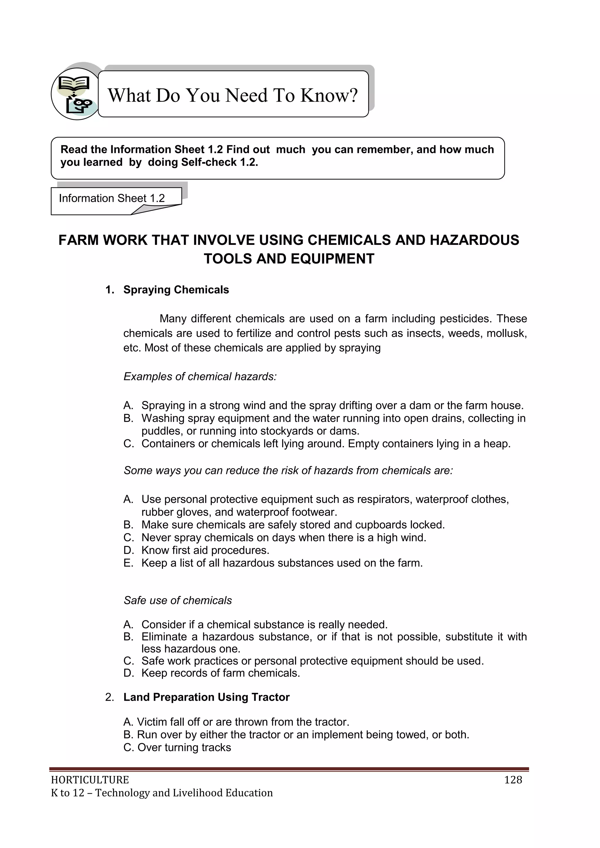 HORTICULTURE 128
K to 12 – Technology and Livelihood Education
FARM WORK THAT INVOLVE USING CHEMICALS AND HAZARDOUS
TOOLS AND EQUIPMENT
1. Spraying Chemicals
Many different chemicals are used on a farm including pesticides. These
chemicals are used to fertilize and control pests such as insects, weeds, mollusk,
etc. Most of these chemicals are applied by spraying
Examples of chemical hazards:
A. Spraying in a strong wind and the spray drifting over a dam or the farm house.
B. Washing spray equipment and the water running into open drains, collecting in
puddles, or running into stockyards or dams.
C. Containers or chemicals left lying around. Empty containers lying in a heap.
Some ways you can reduce the risk of hazards from chemicals are:
A. Use personal protective equipment such as respirators, waterproof clothes,
rubber gloves, and waterproof footwear.
B. Make sure chemicals are safely stored and cupboards locked.
C. Never spray chemicals on days when there is a high wind.
D. Know first aid procedures.
E. Keep a list of all hazardous substances used on the farm.
Safe use of chemicals
A. Consider if a chemical substance is really needed.
B. Eliminate a hazardous substance, or if that is not possible, substitute it with
less hazardous one.
C. Safe work practices or personal protective equipment should be used.
D. Keep records of farm chemicals.
2. Land Preparation Using Tractor
A. Victim fall off or are thrown from the tractor.
B. Run over by either the tractor or an implement being towed, or both.
C. Over turning tracks
What Do You Need To Know?
Read the Information Sheet 1.2 Find out much you can remember, and how much
you learned by doing Self-check 1.2.
Information Sheet 1.2
 