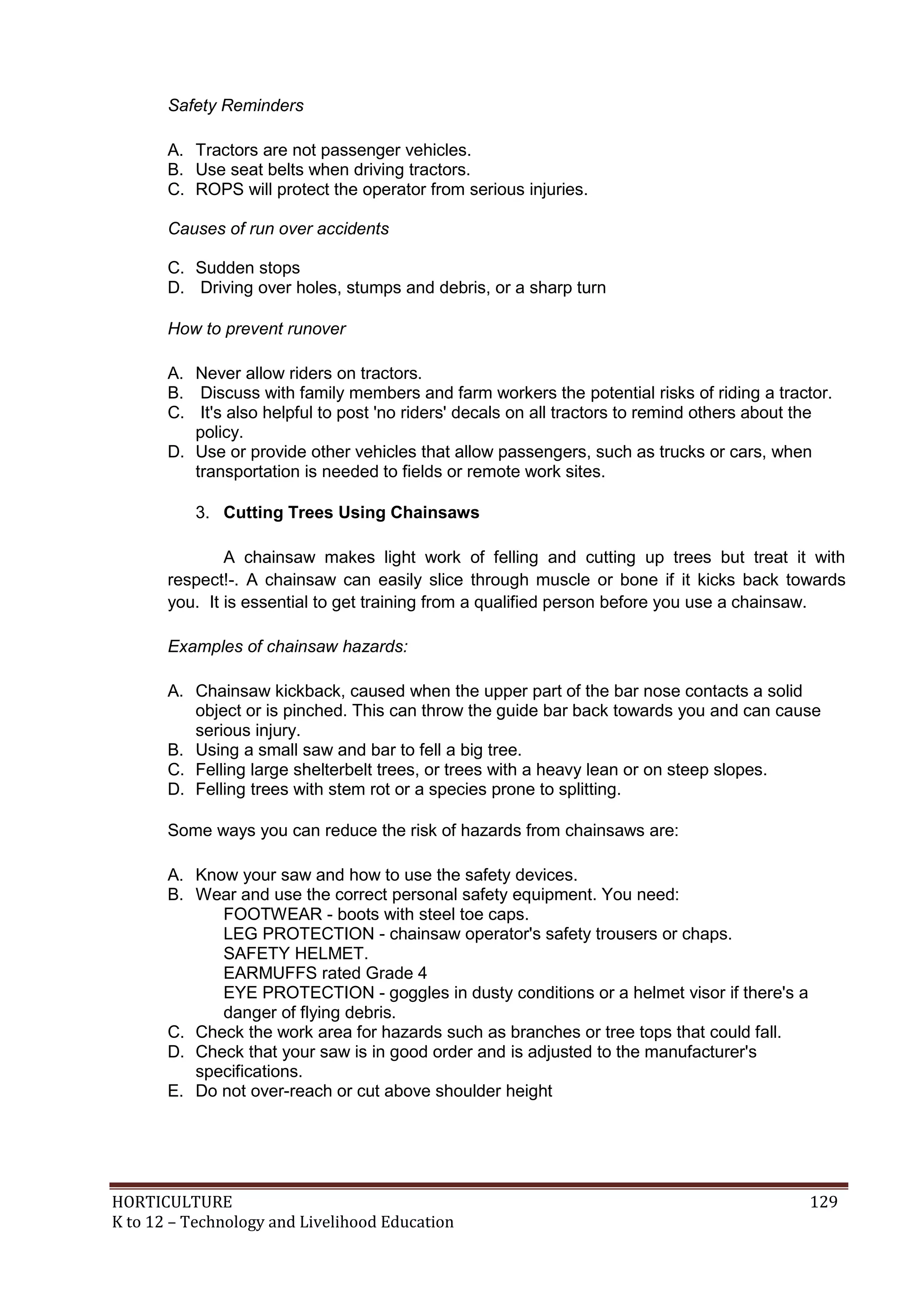 HORTICULTURE 129
K to 12 – Technology and Livelihood Education
Safety Reminders
A. Tractors are not passenger vehicles.
B. Use seat belts when driving tractors.
C. ROPS will protect the operator from serious injuries.
Causes of run over accidents
C. Sudden stops
D. Driving over holes, stumps and debris, or a sharp turn
How to prevent runover
A. Never allow riders on tractors.
B. Discuss with family members and farm workers the potential risks of riding a tractor.
C. It's also helpful to post 'no riders' decals on all tractors to remind others about the
policy.
D. Use or provide other vehicles that allow passengers, such as trucks or cars, when
transportation is needed to fields or remote work sites.
3. Cutting Trees Using Chainsaws
A chainsaw makes light work of felling and cutting up trees but treat it with
respect!-. A chainsaw can easily slice through muscle or bone if it kicks back towards
you. It is essential to get training from a qualified person before you use a chainsaw.
Examples of chainsaw hazards:
A. Chainsaw kickback, caused when the upper part of the bar nose contacts a solid
object or is pinched. This can throw the guide bar back towards you and can cause
serious injury.
B. Using a small saw and bar to fell a big tree.
C. Felling large shelterbelt trees, or trees with a heavy lean or on steep slopes.
D. Felling trees with stem rot or a species prone to splitting.
Some ways you can reduce the risk of hazards from chainsaws are:
A. Know your saw and how to use the safety devices.
B. Wear and use the correct personal safety equipment. You need:
FOOTWEAR - boots with steel toe caps.
LEG PROTECTION - chainsaw operator's safety trousers or chaps.
SAFETY HELMET.
EARMUFFS rated Grade 4
EYE PROTECTION - goggles in dusty conditions or a helmet visor if there's a
danger of flying debris.
C. Check the work area for hazards such as branches or tree tops that could fall.
D. Check that your saw is in good order and is adjusted to the manufacturer's
specifications.
E. Do not over-reach or cut above shoulder height
 