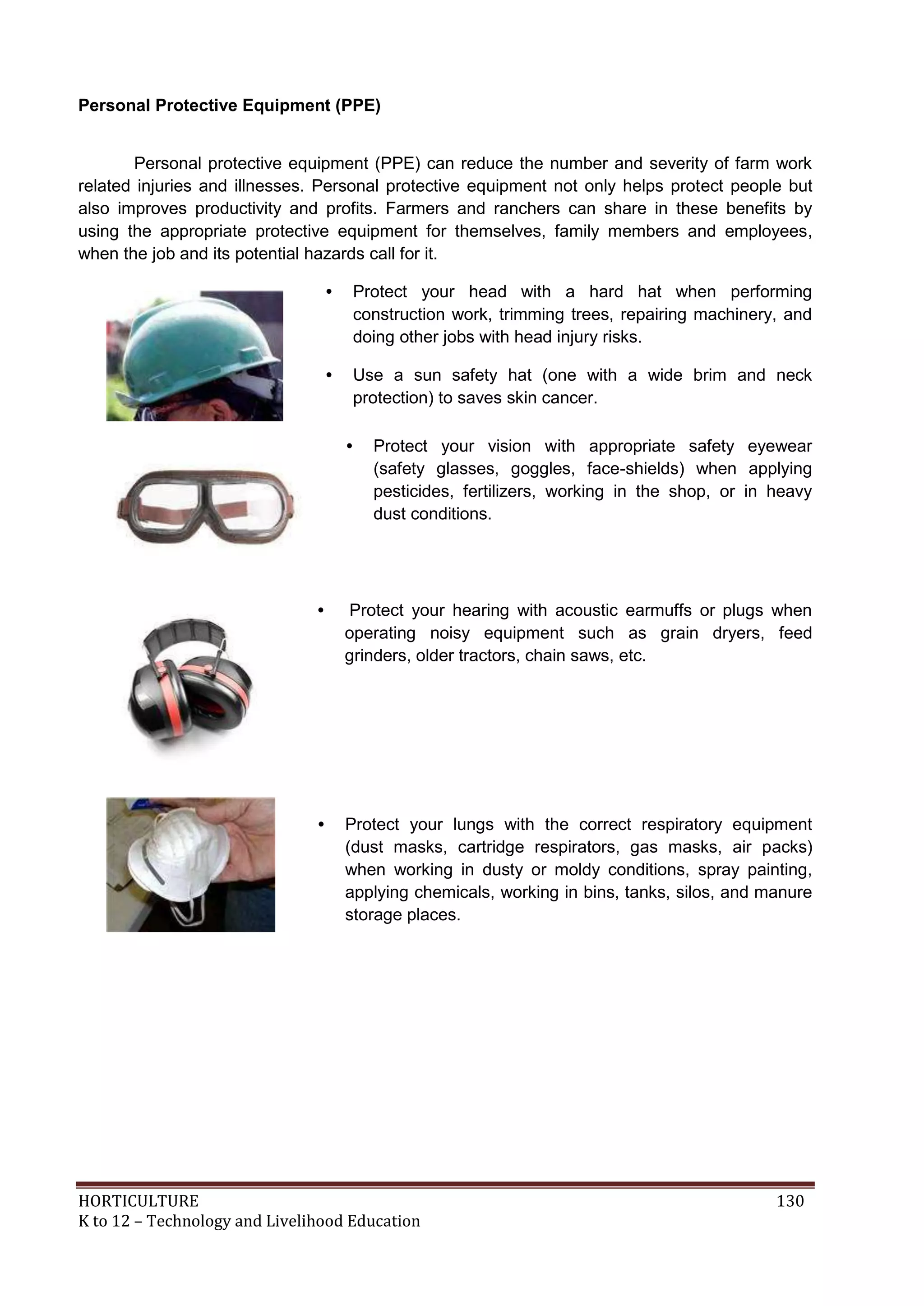 HORTICULTURE 130
K to 12 – Technology and Livelihood Education
Personal Protective Equipment (PPE)
Personal protective equipment (PPE) can reduce the number and severity of farm work
related injuries and illnesses. Personal protective equipment not only helps protect people but
also improves productivity and profits. Farmers and ranchers can share in these benefits by
using the appropriate protective equipment for themselves, family members and employees,
when the job and its potential hazards call for it.
• Protect your head with a hard hat when performing
construction work, trimming trees, repairing machinery, and
doing other jobs with head injury risks.
• Use a sun safety hat (one with a wide brim and neck
protection) to saves skin cancer.
• Protect your vision with appropriate safety eyewear
(safety glasses, goggles, face-shields) when applying
pesticides, fertilizers, working in the shop, or in heavy
dust conditions.
• Protect your hearing with acoustic earmuffs or plugs when
operating noisy equipment such as grain dryers, feed
grinders, older tractors, chain saws, etc.
• Protect your lungs with the correct respiratory equipment
(dust masks, cartridge respirators, gas masks, air packs)
when working in dusty or moldy conditions, spray painting,
applying chemicals, working in bins, tanks, silos, and manure
storage places.
 