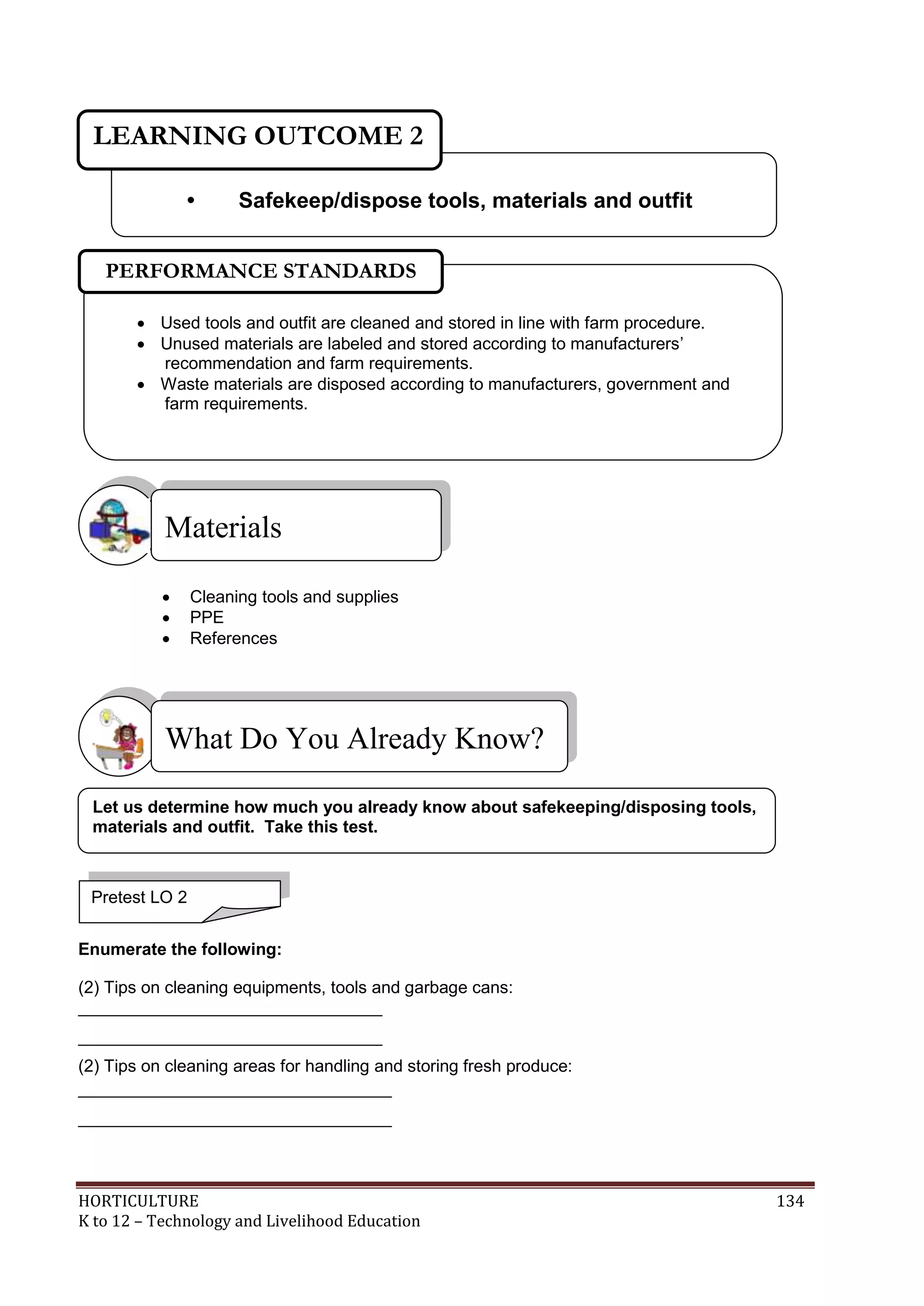 HORTICULTURE 134
K to 12 – Technology and Livelihood Education
 Cleaning tools and supplies
 PPE
 References
Enumerate the following:
(2) Tips on cleaning equipments, tools and garbage cans:
________________________________
________________________________
(2) Tips on cleaning areas for handling and storing fresh produce:
_________________________________
_________________________________
What Do You Already Know?
Materials
• Safekeep/dispose tools, materials and outfit
LEARNING OUTCOME 2
Pretest LO 2
 Used tools and outfit are cleaned and stored in line with farm procedure.
 Unused materials are labeled and stored according to manufacturers‘
recommendation and farm requirements.
 Waste materials are disposed according to manufacturers, government and
farm requirements.
PERFORMANCE STANDARDS
Let us determine how much you already know about safekeeping/disposing tools,
materials and outfit. Take this test.
 