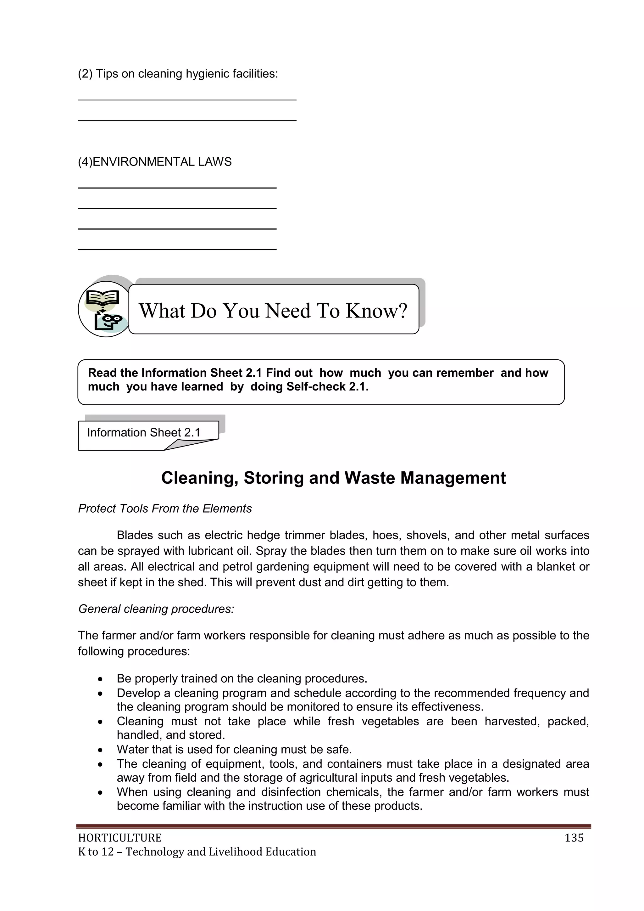 HORTICULTURE 135
K to 12 – Technology and Livelihood Education
(2) Tips on cleaning hygienic facilities:
_________________________________
_________________________________
(4)ENVIRONMENTAL LAWS
______________________________
______________________________
______________________________
______________________________
Cleaning, Storing and Waste Management
Protect Tools From the Elements
Blades such as electric hedge trimmer blades, hoes, shovels, and other metal surfaces
can be sprayed with lubricant oil. Spray the blades then turn them on to make sure oil works into
all areas. All electrical and petrol gardening equipment will need to be covered with a blanket or
sheet if kept in the shed. This will prevent dust and dirt getting to them.
General cleaning procedures:
The farmer and/or farm workers responsible for cleaning must adhere as much as possible to the
following procedures:
 Be properly trained on the cleaning procedures.
 Develop a cleaning program and schedule according to the recommended frequency and
the cleaning program should be monitored to ensure its effectiveness.
 Cleaning must not take place while fresh vegetables are been harvested, packed,
handled, and stored.
 Water that is used for cleaning must be safe.
 The cleaning of equipment, tools, and containers must take place in a designated area
away from field and the storage of agricultural inputs and fresh vegetables.
 When using cleaning and disinfection chemicals, the farmer and/or farm workers must
become familiar with the instruction use of these products.
What Do You Need To Know?
Information Sheet 2.1
Read the Information Sheet 2.1 Find out how much you can remember and how
much you have learned by doing Self-check 2.1.
 
