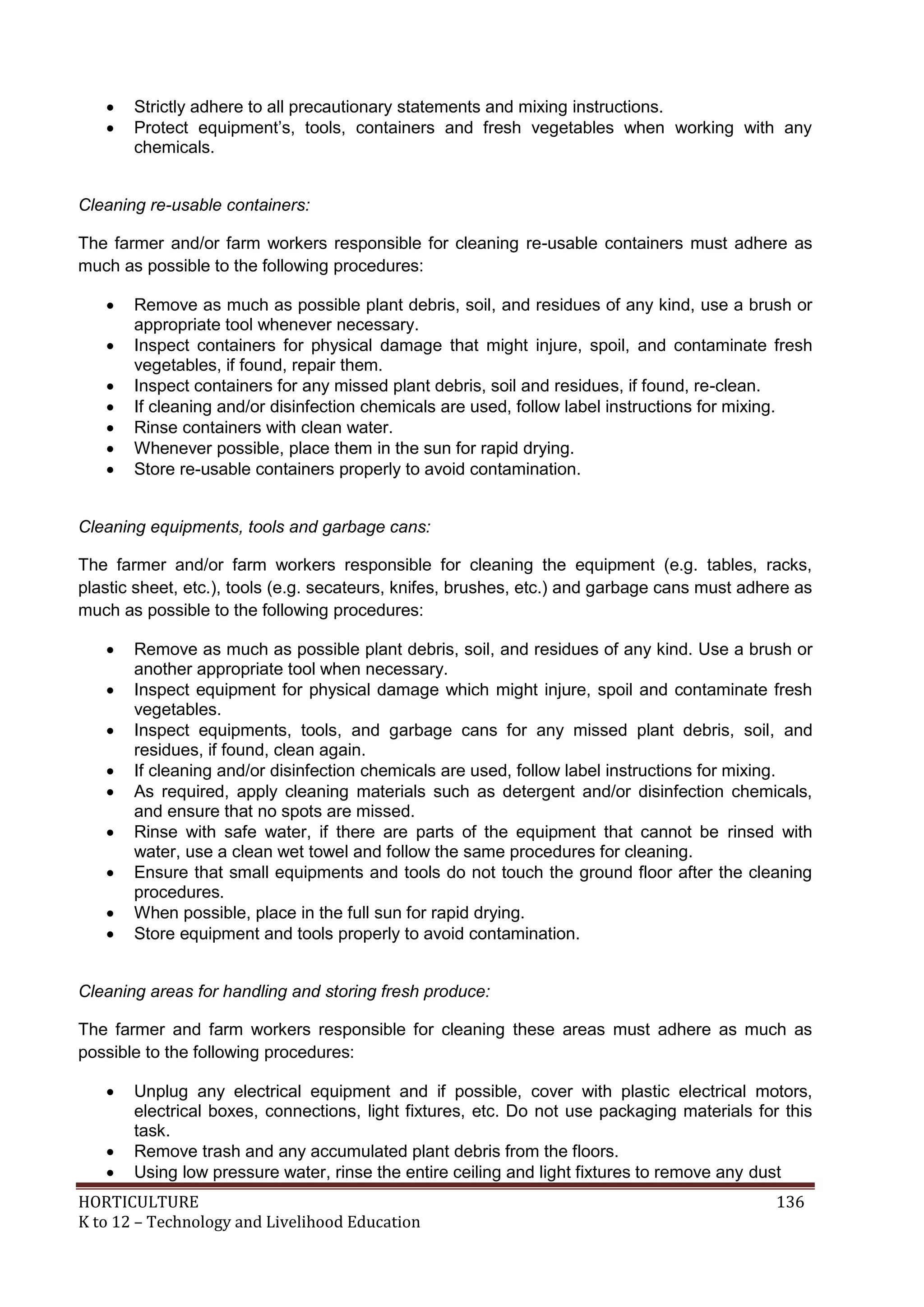 HORTICULTURE 136
K to 12 – Technology and Livelihood Education
 Strictly adhere to all precautionary statements and mixing instructions.
 Protect equipment‘s, tools, containers and fresh vegetables when working with any
chemicals.
Cleaning re-usable containers:
The farmer and/or farm workers responsible for cleaning re-usable containers must adhere as
much as possible to the following procedures:
 Remove as much as possible plant debris, soil, and residues of any kind, use a brush or
appropriate tool whenever necessary.
 Inspect containers for physical damage that might injure, spoil, and contaminate fresh
vegetables, if found, repair them.
 Inspect containers for any missed plant debris, soil and residues, if found, re-clean.
 If cleaning and/or disinfection chemicals are used, follow label instructions for mixing.
 Rinse containers with clean water.
 Whenever possible, place them in the sun for rapid drying.
 Store re-usable containers properly to avoid contamination.
Cleaning equipments, tools and garbage cans:
The farmer and/or farm workers responsible for cleaning the equipment (e.g. tables, racks,
plastic sheet, etc.), tools (e.g. secateurs, knifes, brushes, etc.) and garbage cans must adhere as
much as possible to the following procedures:
 Remove as much as possible plant debris, soil, and residues of any kind. Use a brush or
another appropriate tool when necessary.
 Inspect equipment for physical damage which might injure, spoil and contaminate fresh
vegetables.
 Inspect equipments, tools, and garbage cans for any missed plant debris, soil, and
residues, if found, clean again.
 If cleaning and/or disinfection chemicals are used, follow label instructions for mixing.
 As required, apply cleaning materials such as detergent and/or disinfection chemicals,
and ensure that no spots are missed.
 Rinse with safe water, if there are parts of the equipment that cannot be rinsed with
water, use a clean wet towel and follow the same procedures for cleaning.
 Ensure that small equipments and tools do not touch the ground floor after the cleaning
procedures.
 When possible, place in the full sun for rapid drying.
 Store equipment and tools properly to avoid contamination.
Cleaning areas for handling and storing fresh produce:
The farmer and farm workers responsible for cleaning these areas must adhere as much as
possible to the following procedures:
 Unplug any electrical equipment and if possible, cover with plastic electrical motors,
electrical boxes, connections, light fixtures, etc. Do not use packaging materials for this
task.
 Remove trash and any accumulated plant debris from the floors.
 Using low pressure water, rinse the entire ceiling and light fixtures to remove any dust
 