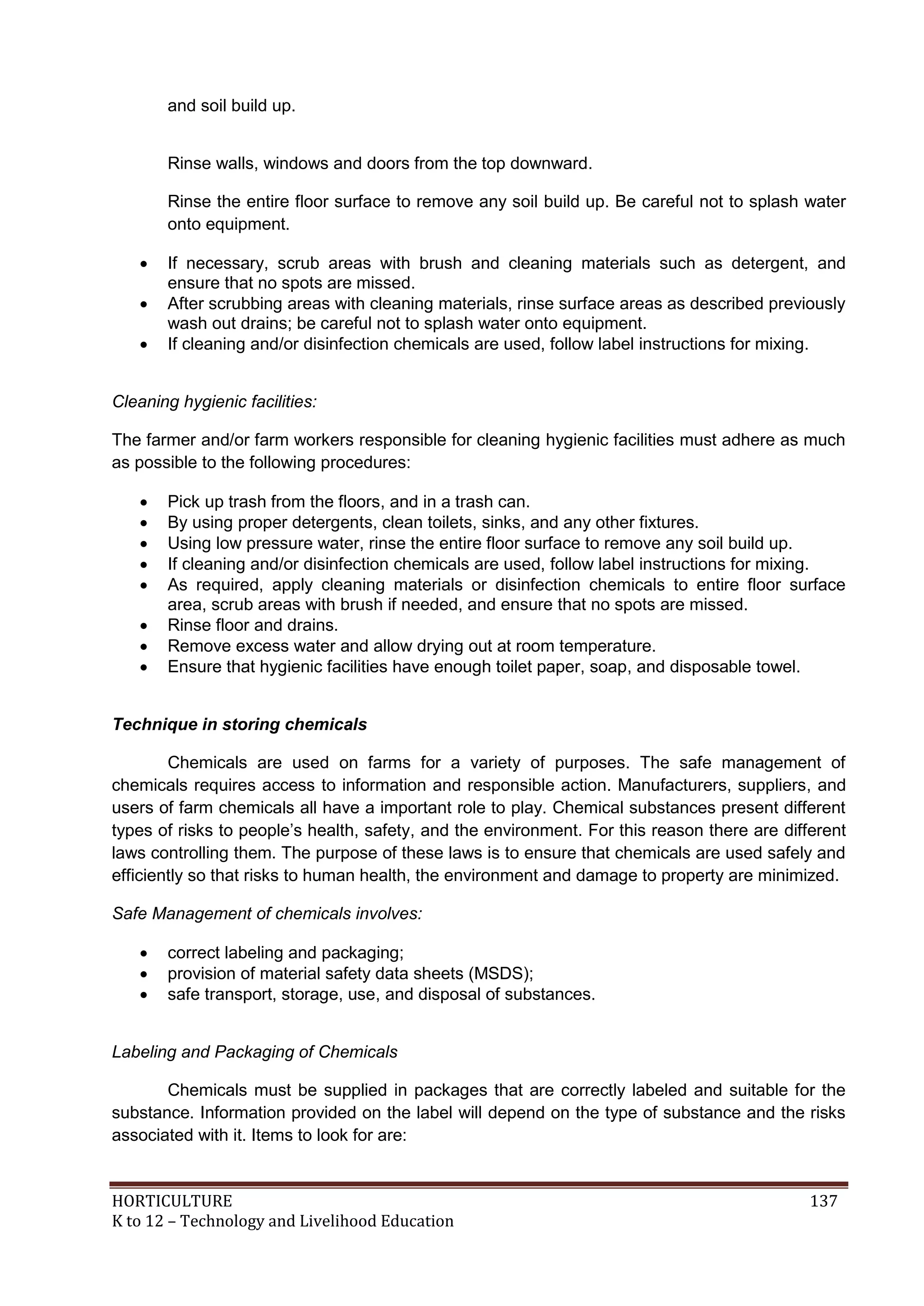 HORTICULTURE 137
K to 12 – Technology and Livelihood Education
and soil build up.
Rinse walls, windows and doors from the top downward.
Rinse the entire floor surface to remove any soil build up. Be careful not to splash water
onto equipment.
 If necessary, scrub areas with brush and cleaning materials such as detergent, and
ensure that no spots are missed.
 After scrubbing areas with cleaning materials, rinse surface areas as described previously
wash out drains; be careful not to splash water onto equipment.
 If cleaning and/or disinfection chemicals are used, follow label instructions for mixing.
Cleaning hygienic facilities:
The farmer and/or farm workers responsible for cleaning hygienic facilities must adhere as much
as possible to the following procedures:
 Pick up trash from the floors, and in a trash can.
 By using proper detergents, clean toilets, sinks, and any other fixtures.
 Using low pressure water, rinse the entire floor surface to remove any soil build up.
 If cleaning and/or disinfection chemicals are used, follow label instructions for mixing.
 As required, apply cleaning materials or disinfection chemicals to entire floor surface
area, scrub areas with brush if needed, and ensure that no spots are missed.
 Rinse floor and drains.
 Remove excess water and allow drying out at room temperature.
 Ensure that hygienic facilities have enough toilet paper, soap, and disposable towel.
Technique in storing chemicals
Chemicals are used on farms for a variety of purposes. The safe management of
chemicals requires access to information and responsible action. Manufacturers, suppliers, and
users of farm chemicals all have a important role to play. Chemical substances present different
types of risks to people‘s health, safety, and the environment. For this reason there are different
laws controlling them. The purpose of these laws is to ensure that chemicals are used safely and
efficiently so that risks to human health, the environment and damage to property are minimized.
Safe Management of chemicals involves:
 correct labeling and packaging;
 provision of material safety data sheets (MSDS);
 safe transport, storage, use, and disposal of substances.
Labeling and Packaging of Chemicals
Chemicals must be supplied in packages that are correctly labeled and suitable for the
substance. Information provided on the label will depend on the type of substance and the risks
associated with it. Items to look for are:
 