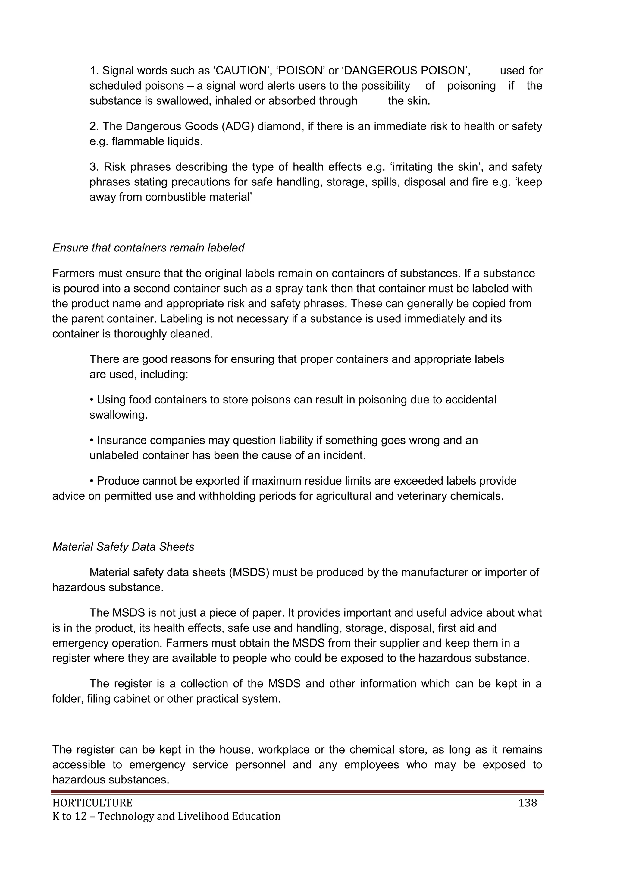 HORTICULTURE 138
K to 12 – Technology and Livelihood Education
1. Signal words such as ‗CAUTION‘, ‗POISON‘ or ‗DANGEROUS POISON‘, used for
scheduled poisons – a signal word alerts users to the possibility of poisoning if the
substance is swallowed, inhaled or absorbed through the skin.
2. The Dangerous Goods (ADG) diamond, if there is an immediate risk to health or safety
e.g. flammable liquids.
3. Risk phrases describing the type of health effects e.g. ‗irritating the skin‘, and safety
phrases stating precautions for safe handling, storage, spills, disposal and fire e.g. ‗keep
away from combustible material‘
Ensure that containers remain labeled
Farmers must ensure that the original labels remain on containers of substances. If a substance
is poured into a second container such as a spray tank then that container must be labeled with
the product name and appropriate risk and safety phrases. These can generally be copied from
the parent container. Labeling is not necessary if a substance is used immediately and its
container is thoroughly cleaned.
There are good reasons for ensuring that proper containers and appropriate labels
are used, including:
• Using food containers to store poisons can result in poisoning due to accidental
swallowing.
• Insurance companies may question liability if something goes wrong and an
unlabeled container has been the cause of an incident.
• Produce cannot be exported if maximum residue limits are exceeded labels provide
advice on permitted use and withholding periods for agricultural and veterinary chemicals.
Material Safety Data Sheets
Material safety data sheets (MSDS) must be produced by the manufacturer or importer of
hazardous substance.
The MSDS is not just a piece of paper. It provides important and useful advice about what
is in the product, its health effects, safe use and handling, storage, disposal, first aid and
emergency operation. Farmers must obtain the MSDS from their supplier and keep them in a
register where they are available to people who could be exposed to the hazardous substance.
The register is a collection of the MSDS and other information which can be kept in a
folder, filing cabinet or other practical system.
The register can be kept in the house, workplace or the chemical store, as long as it remains
accessible to emergency service personnel and any employees who may be exposed to
hazardous substances.
 