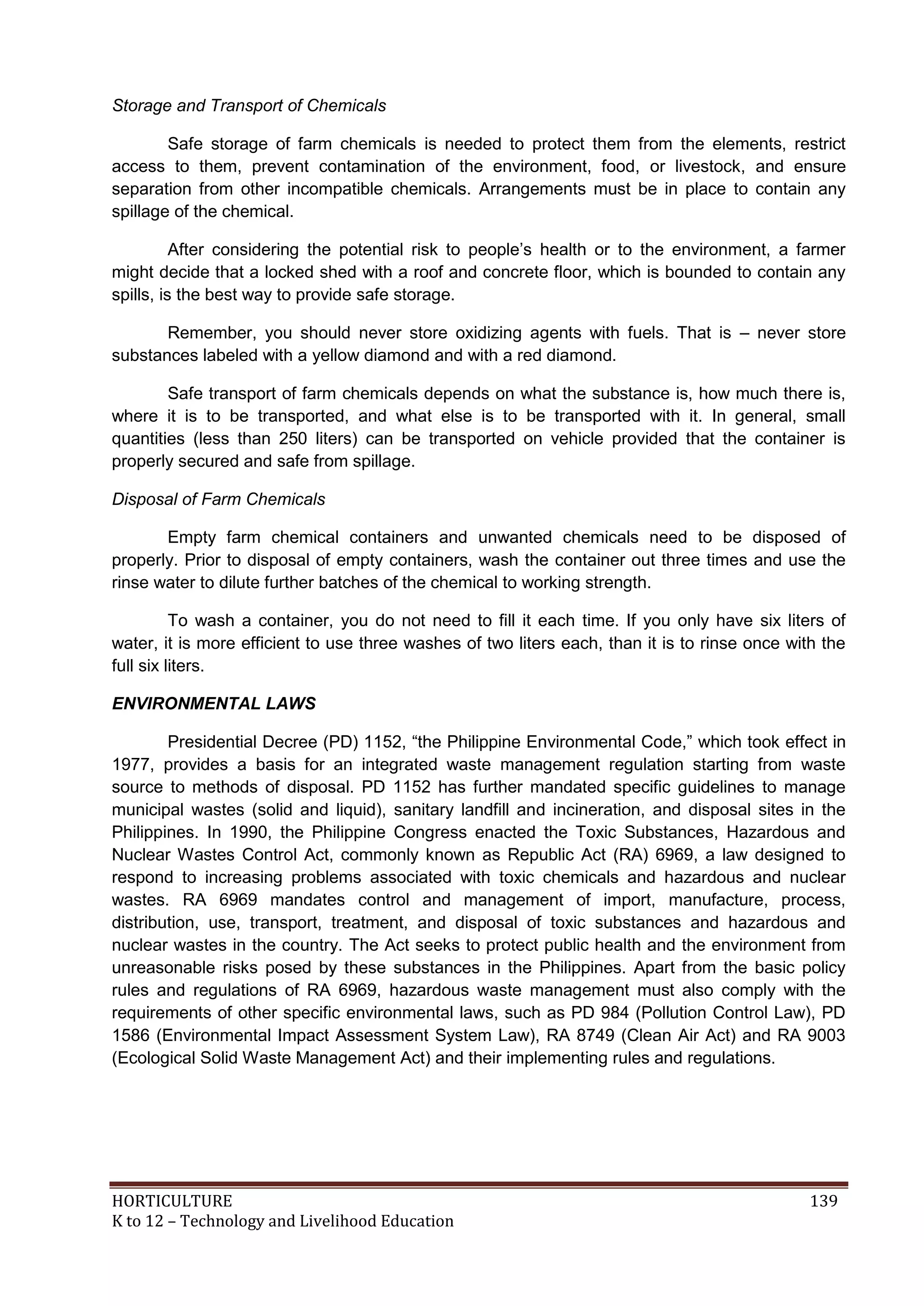 HORTICULTURE 139
K to 12 – Technology and Livelihood Education
Storage and Transport of Chemicals
Safe storage of farm chemicals is needed to protect them from the elements, restrict
access to them, prevent contamination of the environment, food, or livestock, and ensure
separation from other incompatible chemicals. Arrangements must be in place to contain any
spillage of the chemical.
After considering the potential risk to people‘s health or to the environment, a farmer
might decide that a locked shed with a roof and concrete floor, which is bounded to contain any
spills, is the best way to provide safe storage.
Remember, you should never store oxidizing agents with fuels. That is – never store
substances labeled with a yellow diamond and with a red diamond.
Safe transport of farm chemicals depends on what the substance is, how much there is,
where it is to be transported, and what else is to be transported with it. In general, small
quantities (less than 250 liters) can be transported on vehicle provided that the container is
properly secured and safe from spillage.
Disposal of Farm Chemicals
Empty farm chemical containers and unwanted chemicals need to be disposed of
properly. Prior to disposal of empty containers, wash the container out three times and use the
rinse water to dilute further batches of the chemical to working strength.
To wash a container, you do not need to fill it each time. If you only have six liters of
water, it is more efficient to use three washes of two liters each, than it is to rinse once with the
full six liters.
ENVIRONMENTAL LAWS
Presidential Decree (PD) 1152, ―the Philippine Environmental Code,‖ which took effect in
1977, provides a basis for an integrated waste management regulation starting from waste
source to methods of disposal. PD 1152 has further mandated specific guidelines to manage
municipal wastes (solid and liquid), sanitary landfill and incineration, and disposal sites in the
Philippines. In 1990, the Philippine Congress enacted the Toxic Substances, Hazardous and
Nuclear Wastes Control Act, commonly known as Republic Act (RA) 6969, a law designed to
respond to increasing problems associated with toxic chemicals and hazardous and nuclear
wastes. RA 6969 mandates control and management of import, manufacture, process,
distribution, use, transport, treatment, and disposal of toxic substances and hazardous and
nuclear wastes in the country. The Act seeks to protect public health and the environment from
unreasonable risks posed by these substances in the Philippines. Apart from the basic policy
rules and regulations of RA 6969, hazardous waste management must also comply with the
requirements of other specific environmental laws, such as PD 984 (Pollution Control Law), PD
1586 (Environmental Impact Assessment System Law), RA 8749 (Clean Air Act) and RA 9003
(Ecological Solid Waste Management Act) and their implementing rules and regulations.
 