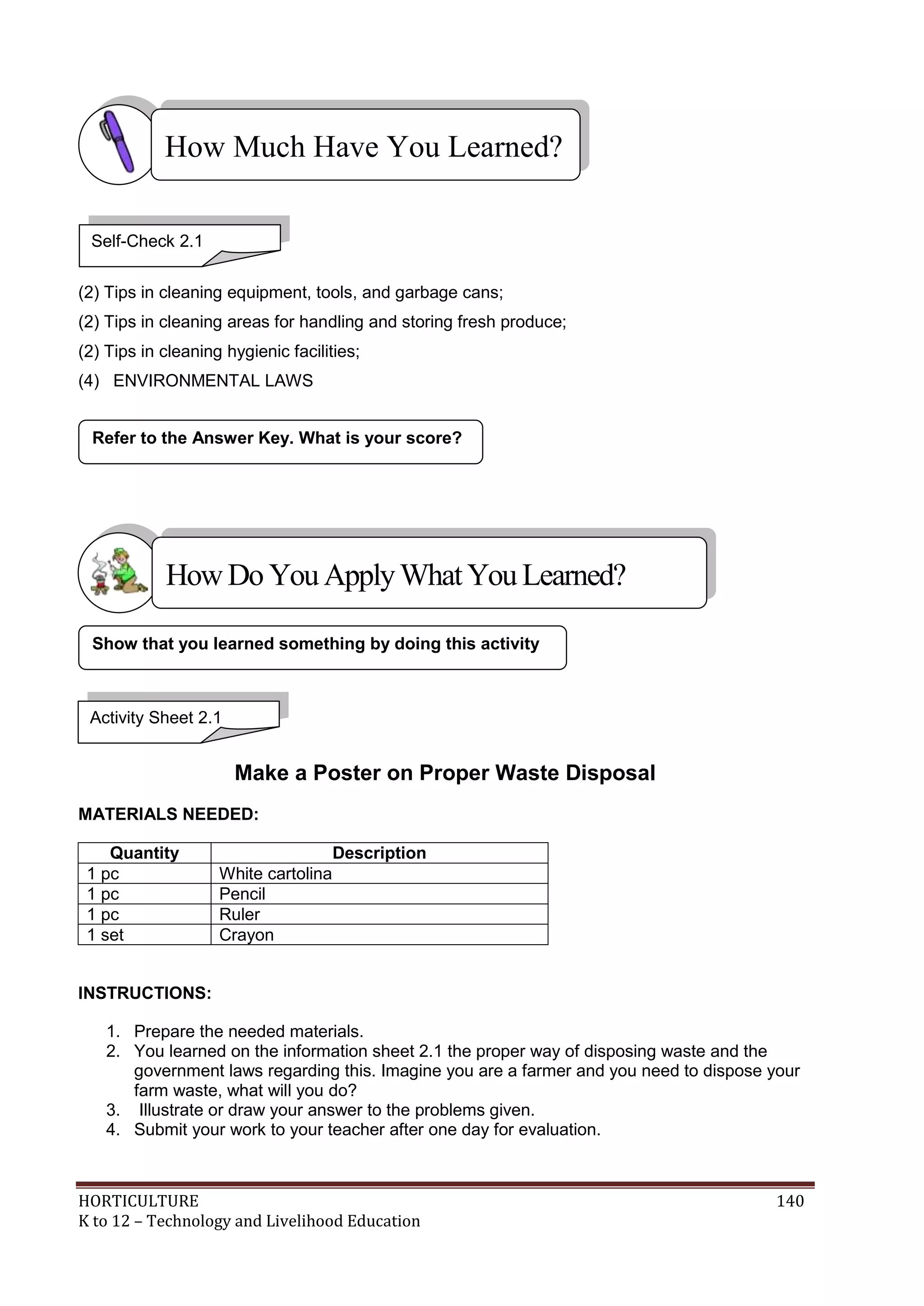 HORTICULTURE 140
K to 12 – Technology and Livelihood Education
(2) Tips in cleaning equipment, tools, and garbage cans;
(2) Tips in cleaning areas for handling and storing fresh produce;
(2) Tips in cleaning hygienic facilities;
(4) ENVIRONMENTAL LAWS
Make a Poster on Proper Waste Disposal
MATERIALS NEEDED:
Quantity Description
1 pc White cartolina
1 pc Pencil
1 pc Ruler
1 set Crayon
INSTRUCTIONS:
1. Prepare the needed materials.
2. You learned on the information sheet 2.1 the proper way of disposing waste and the
government laws regarding this. Imagine you are a farmer and you need to dispose your
farm waste, what will you do?
3. Illustrate or draw your answer to the problems given.
4. Submit your work to your teacher after one day for evaluation.
Refer to the Answer Key. What is your score?
Show that you learned something by doing this activity
How Much Have You Learned?
Activity Sheet 2.1
Self-Check 2.1
HowDo YouApplyWhatYou Learned?
 