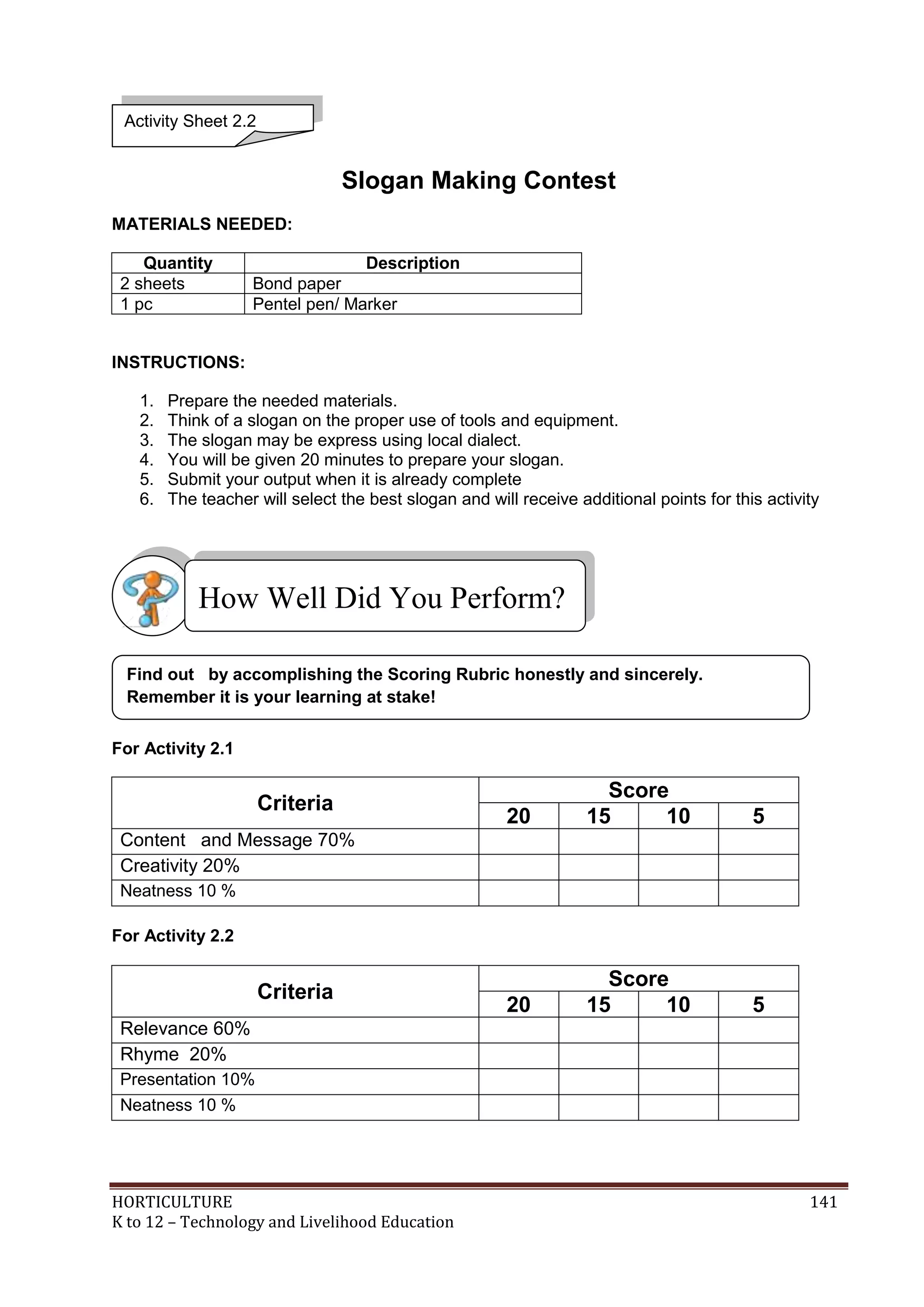 HORTICULTURE 141
K to 12 – Technology and Livelihood Education
Slogan Making Contest
MATERIALS NEEDED:
Quantity Description
2 sheets Bond paper
1 pc Pentel pen/ Marker
INSTRUCTIONS:
1. Prepare the needed materials.
2. Think of a slogan on the proper use of tools and equipment.
3. The slogan may be express using local dialect.
4. You will be given 20 minutes to prepare your slogan.
5. Submit your output when it is already complete
6. The teacher will select the best slogan and will receive additional points for this activity
For Activity 2.1
Criteria
Score
20 15 10 5
Content and Message 70%
Creativity 20%
Neatness 10 %
For Activity 2.2
Criteria
Score
20 15 10 5
Relevance 60%
Rhyme 20%
Presentation 10%
Neatness 10 %
Activity Sheet 2.2
Find out by accomplishing the Scoring Rubric honestly and sincerely.
Remember it is your learning at stake!
How Well Did You Perform?
 