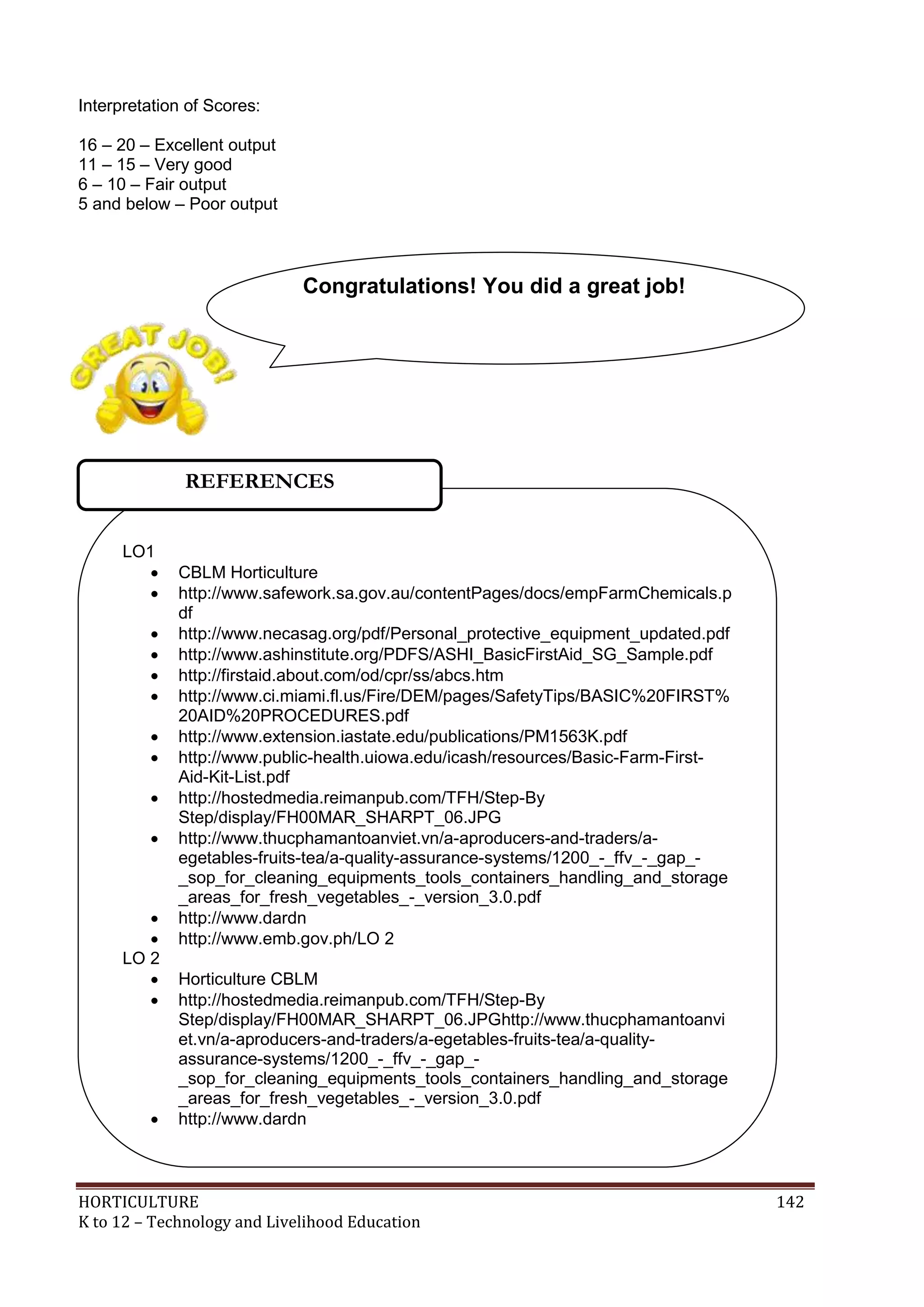 HORTICULTURE 142
K to 12 – Technology and Livelihood Education
Interpretation of Scores:
16 – 20 – Excellent output
11 – 15 – Very good
6 – 10 – Fair output
5 and below – Poor output
LO1
 CBLM Horticulture
 http://www.safework.sa.gov.au/contentPages/docs/empFarmChemicals.p
df
 http://www.necasag.org/pdf/Personal_protective_equipment_updated.pdf
 http://www.ashinstitute.org/PDFS/ASHI_BasicFirstAid_SG_Sample.pdf
 http://firstaid.about.com/od/cpr/ss/abcs.htm
 http://www.ci.miami.fl.us/Fire/DEM/pages/SafetyTips/BASIC%20FIRST%
20AID%20PROCEDURES.pdf
 http://www.extension.iastate.edu/publications/PM1563K.pdf
 http://www.public-health.uiowa.edu/icash/resources/Basic-Farm-First-
Aid-Kit-List.pdf
 http://hostedmedia.reimanpub.com/TFH/Step-By
Step/display/FH00MAR_SHARPT_06.JPG
 http://www.thucphamantoanviet.vn/a-aproducers-and-traders/a-
egetables-fruits-tea/a-quality-assurance-systems/1200_-_ffv_-_gap_-
_sop_for_cleaning_equipments_tools_containers_handling_and_storage
_areas_for_fresh_vegetables_-_version_3.0.pdf
 http://www.dardn
 http://www.emb.gov.ph/LO 2
LO 2
 Horticulture CBLM
 http://hostedmedia.reimanpub.com/TFH/Step-By
Step/display/FH00MAR_SHARPT_06.JPGhttp://www.thucphamantoanvi
et.vn/a-aproducers-and-traders/a-egetables-fruits-tea/a-quality-
assurance-systems/1200_-_ffv_-_gap_-
_sop_for_cleaning_equipments_tools_containers_handling_and_storage
_areas_for_fresh_vegetables_-_version_3.0.pdf
 http://www.dardn
 http://www.emb.gov.ph/
REFERENCES
Congratulations! You did a great job!
 