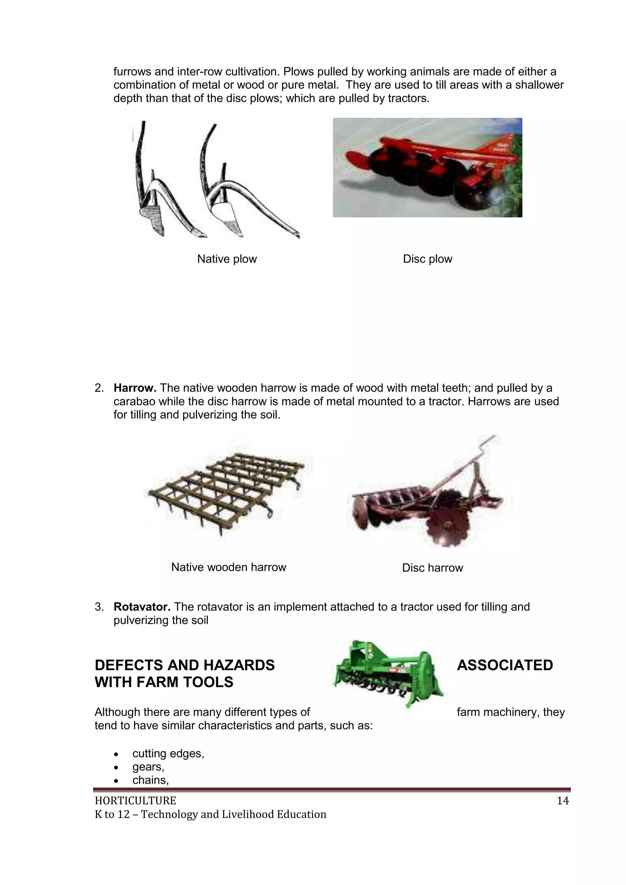 HORTICULTURE 14
K to 12 – Technology and Livelihood Education
furrows and inter-row cultivation. Plows pulled by working animals are made of either a
combination of metal or wood or pure metal. They are used to till areas with a shallower
depth than that of the disc plows; which are pulled by tractors.
Native plow Disc plow
2. Harrow. The native wooden harrow is made of wood with metal teeth; and pulled by a
carabao while the disc harrow is made of metal mounted to a tractor. Harrows are used
for tilling and pulverizing the soil.
Native wooden harrow Disc harrow
3. Rotavator. The rotavator is an implement attached to a tractor used for tilling and
pulverizing the soil
DEFECTS AND HAZARDS ASSOCIATED
WITH FARM TOOLS
Although there are many different types of farm machinery, they
tend to have similar characteristics and parts, such as:
 cutting edges,
 gears,
 chains,
 
