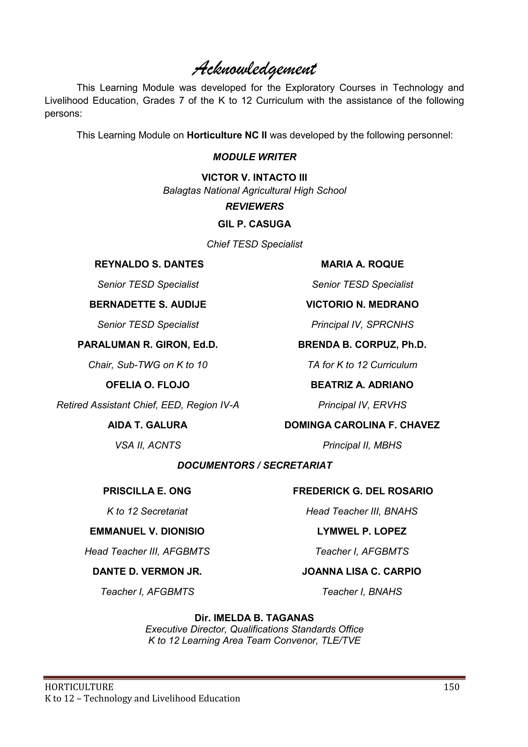 HORTICULTURE 150
K to 12 – Technology and Livelihood Education
Acknowledgement
This Learning Module was developed for the Exploratory Courses in Technology and
Livelihood Education, Grades 7 of the K to 12 Curriculum with the assistance of the following
persons:
This Learning Module on Horticulture NC II was developed by the following personnel:
MODULE WRITER
VICTOR V. INTACTO III
Balagtas National Agricultural High School
REVIEWERS
GIL P. CASUGA
Chief TESD Specialist
REYNALDO S. DANTES
Senior TESD Specialist
MARIA A. ROQUE
Senior TESD Specialist
BERNADETTE S. AUDIJE
Senior TESD Specialist
VICTORIO N. MEDRANO
Principal IV, SPRCNHS
PARALUMAN R. GIRON, Ed.D.
Chair, Sub-TWG on K to 10
BRENDA B. CORPUZ, Ph.D.
TA for K to 12 Curriculum
OFELIA O. FLOJO
Retired Assistant Chief, EED, Region IV-A
BEATRIZ A. ADRIANO
Principal IV, ERVHS
AIDA T. GALURA
VSA II, ACNTS
DOMINGA CAROLINA F. CHAVEZ
Principal II, MBHS
DOCUMENTORS / SECRETARIAT
PRISCILLA E. ONG
K to 12 Secretariat
FREDERICK G. DEL ROSARIO
Head Teacher III, BNAHS
EMMANUEL V. DIONISIO
Head Teacher III, AFGBMTS
LYMWEL P. LOPEZ
Teacher I, AFGBMTS
DANTE D. VERMON JR.
Teacher I, AFGBMTS
JOANNA LISA C. CARPIO
Teacher I, BNAHS
Dir. IMELDA B. TAGANAS
Executive Director, Qualifications Standards Office
K to 12 Learning Area Team Convenor, TLE/TVE
 