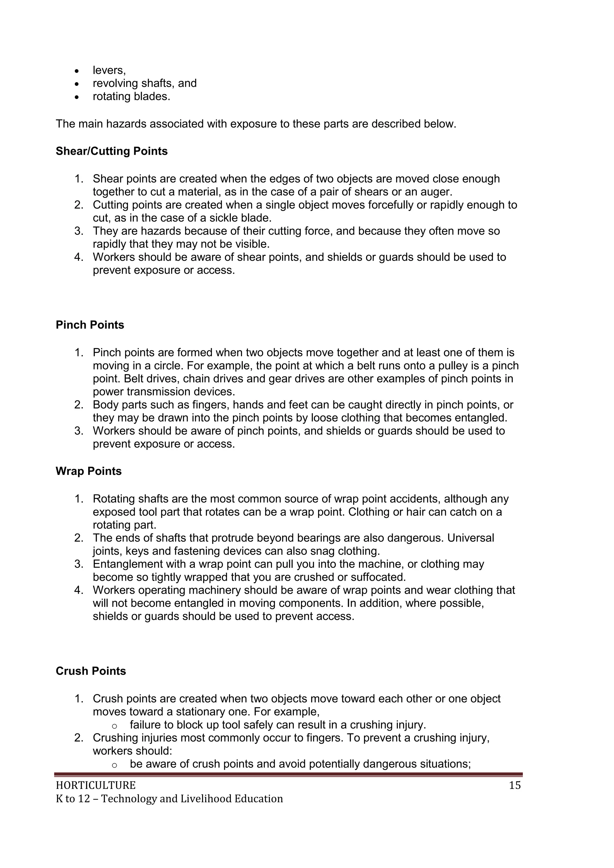 HORTICULTURE 15
K to 12 – Technology and Livelihood Education
 levers,
 revolving shafts, and
 rotating blades.
The main hazards associated with exposure to these parts are described below.
Shear/Cutting Points
1. Shear points are created when the edges of two objects are moved close enough
together to cut a material, as in the case of a pair of shears or an auger.
2. Cutting points are created when a single object moves forcefully or rapidly enough to
cut, as in the case of a sickle blade.
3. They are hazards because of their cutting force, and because they often move so
rapidly that they may not be visible.
4. Workers should be aware of shear points, and shields or guards should be used to
prevent exposure or access.
Pinch Points
1. Pinch points are formed when two objects move together and at least one of them is
moving in a circle. For example, the point at which a belt runs onto a pulley is a pinch
point. Belt drives, chain drives and gear drives are other examples of pinch points in
power transmission devices.
2. Body parts such as fingers, hands and feet can be caught directly in pinch points, or
they may be drawn into the pinch points by loose clothing that becomes entangled.
3. Workers should be aware of pinch points, and shields or guards should be used to
prevent exposure or access.
Wrap Points
1. Rotating shafts are the most common source of wrap point accidents, although any
exposed tool part that rotates can be a wrap point. Clothing or hair can catch on a
rotating part.
2. The ends of shafts that protrude beyond bearings are also dangerous. Universal
joints, keys and fastening devices can also snag clothing.
3. Entanglement with a wrap point can pull you into the machine, or clothing may
become so tightly wrapped that you are crushed or suffocated.
4. Workers operating machinery should be aware of wrap points and wear clothing that
will not become entangled in moving components. In addition, where possible,
shields or guards should be used to prevent access.
Crush Points
1. Crush points are created when two objects move toward each other or one object
moves toward a stationary one. For example,
o failure to block up tool safely can result in a crushing injury.
2. Crushing injuries most commonly occur to fingers. To prevent a crushing injury,
workers should:
o be aware of crush points and avoid potentially dangerous situations;
 