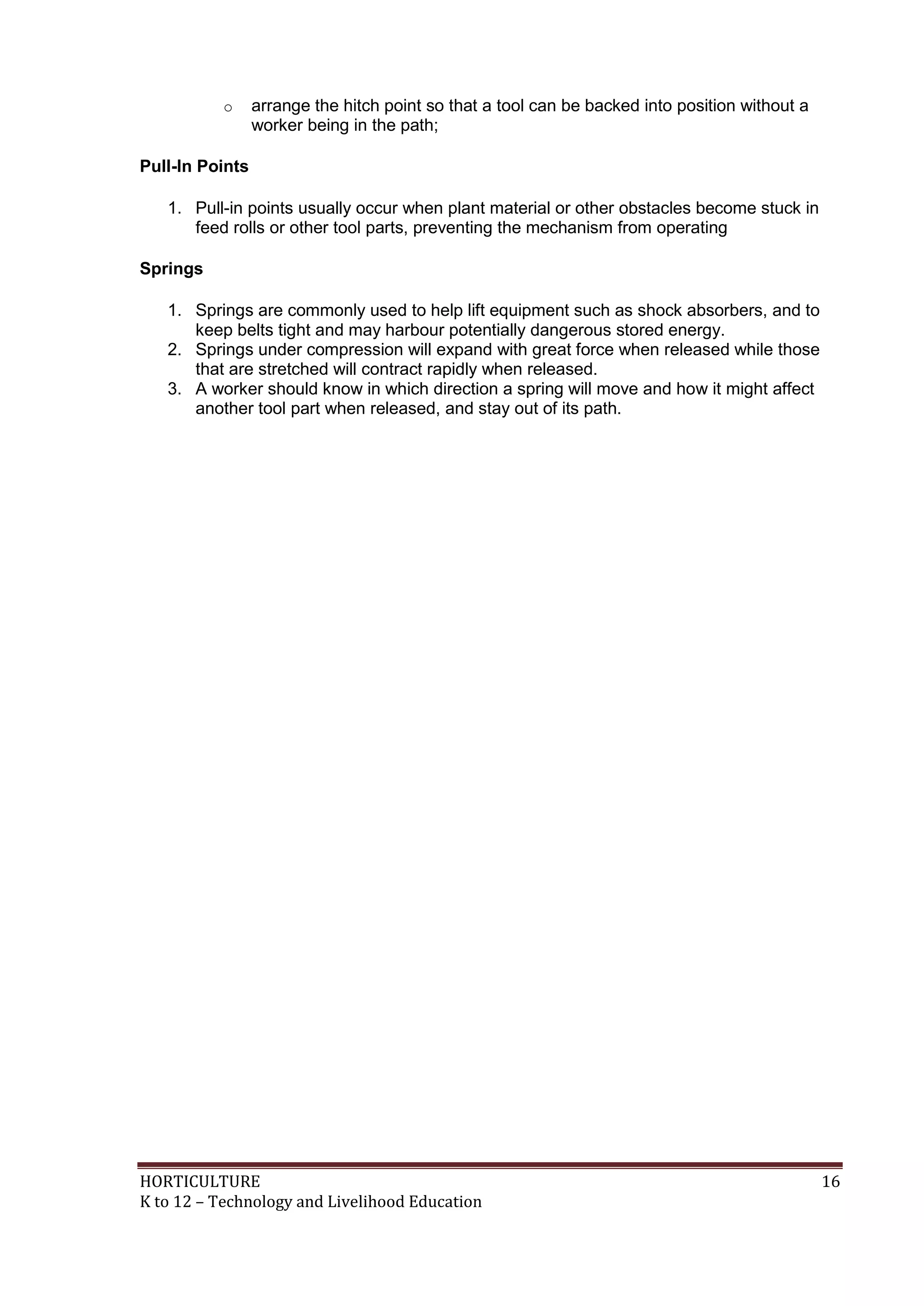 HORTICULTURE 16
K to 12 – Technology and Livelihood Education
o arrange the hitch point so that a tool can be backed into position without a
worker being in the path;
Pull-In Points
1. Pull-in points usually occur when plant material or other obstacles become stuck in
feed rolls or other tool parts, preventing the mechanism from operating
Springs
1. Springs are commonly used to help lift equipment such as shock absorbers, and to
keep belts tight and may harbour potentially dangerous stored energy.
2. Springs under compression will expand with great force when released while those
that are stretched will contract rapidly when released.
3. A worker should know in which direction a spring will move and how it might affect
another tool part when released, and stay out of its path.
 