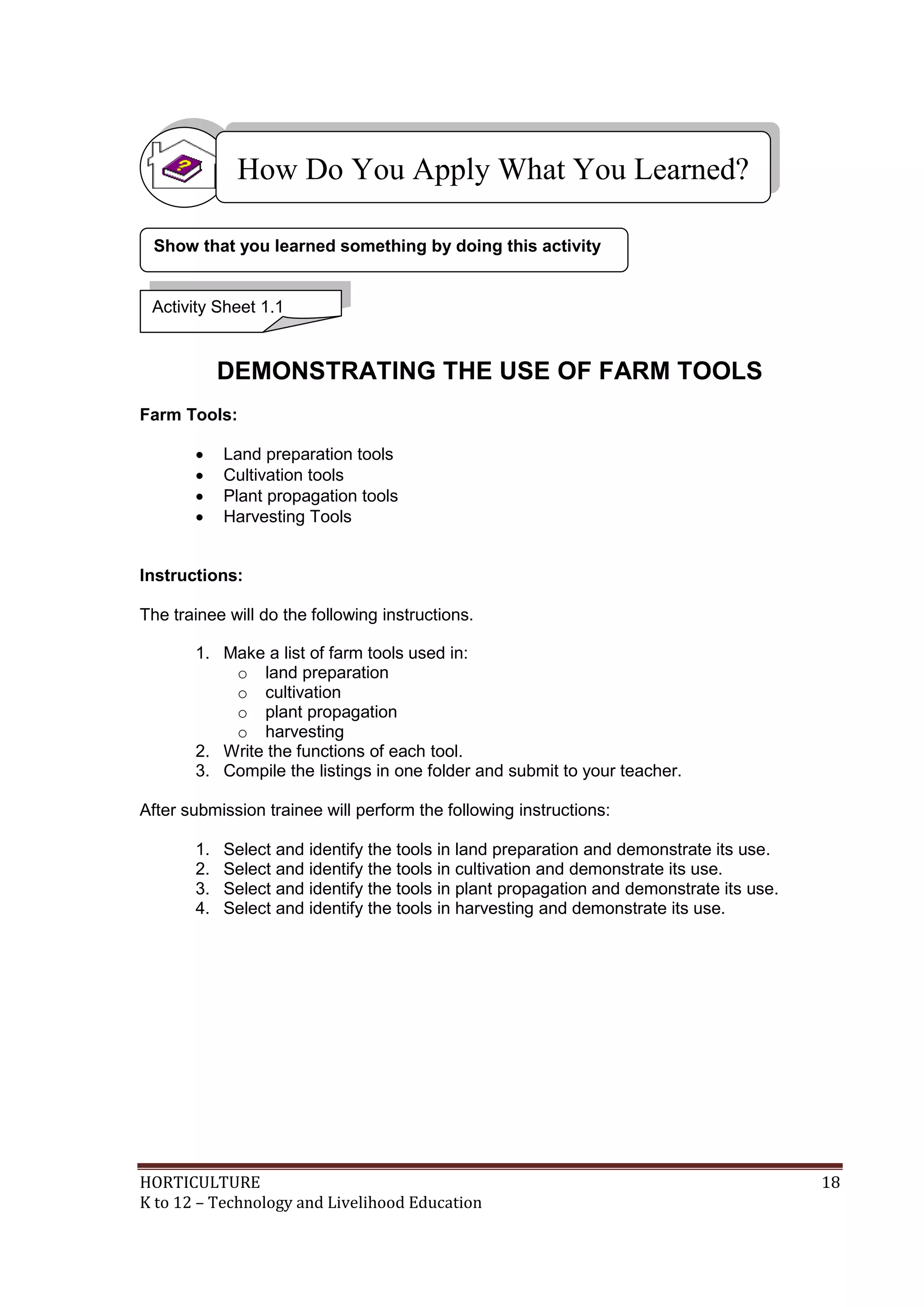 HORTICULTURE 18
K to 12 – Technology and Livelihood Education
DEMONSTRATING THE USE OF FARM TOOLS
Farm Tools:
 Land preparation tools
 Cultivation tools
 Plant propagation tools
 Harvesting Tools
Instructions:
The trainee will do the following instructions.
1. Make a list of farm tools used in:
o land preparation
o cultivation
o plant propagation
o harvesting
2. Write the functions of each tool.
3. Compile the listings in one folder and submit to your teacher.
After submission trainee will perform the following instructions:
1. Select and identify the tools in land preparation and demonstrate its use.
2. Select and identify the tools in cultivation and demonstrate its use.
3. Select and identify the tools in plant propagation and demonstrate its use.
4. Select and identify the tools in harvesting and demonstrate its use.
Show that you learned something by doing this activity
How Do You Apply What You Learned?
Activity Sheet 1.1
 