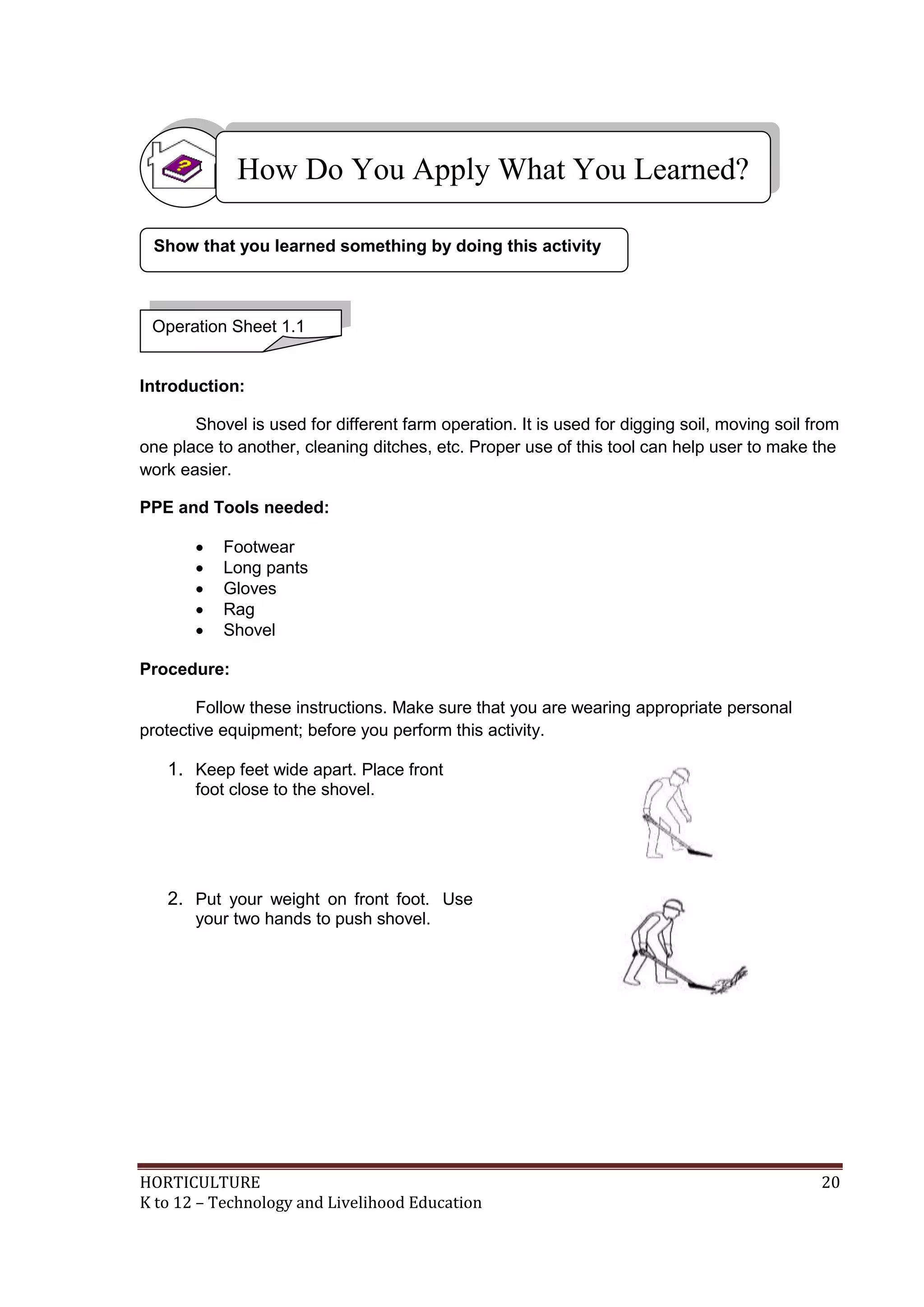 HORTICULTURE 20
K to 12 – Technology and Livelihood Education
Introduction:
Shovel is used for different farm operation. It is used for digging soil, moving soil from
one place to another, cleaning ditches, etc. Proper use of this tool can help user to make the
work easier.
PPE and Tools needed:
 Footwear
 Long pants
 Gloves
 Rag
 Shovel
Procedure:
Follow these instructions. Make sure that you are wearing appropriate personal
protective equipment; before you perform this activity.
1. Keep feet wide apart. Place front
foot close to the shovel.
2. Put your weight on front foot. Use
your two hands to push shovel.
Show that you learned something by doing this activity
How Do You Apply What You Learned?
Operation Sheet 1.1
 