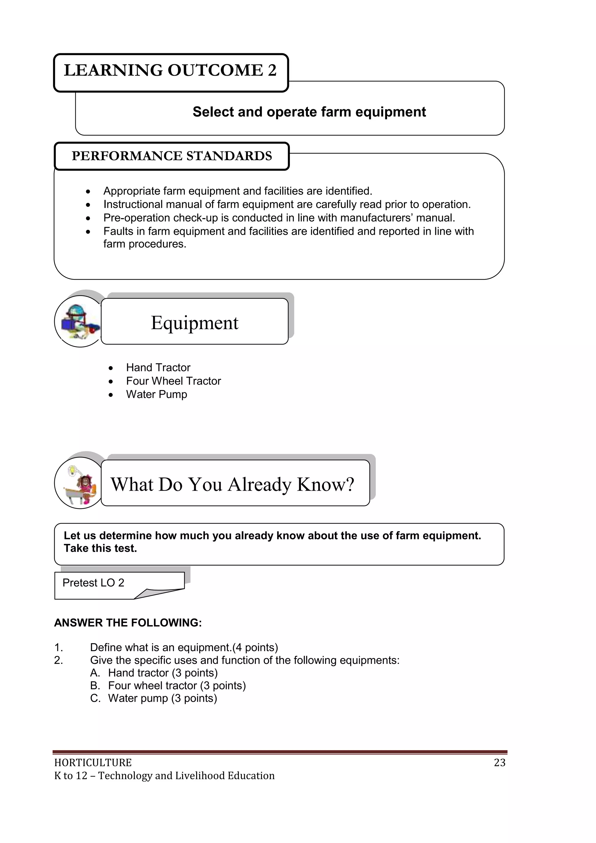 HORTICULTURE 23
K to 12 – Technology and Livelihood Education
 Hand Tractor
 Four Wheel Tractor
 Water Pump
ANSWER THE FOLLOWING:
1. Define what is an equipment.(4 points)
2. Give the specific uses and function of the following equipments:
A. Hand tractor (3 points)
B. Four wheel tractor (3 points)
C. Water pump (3 points)
Equipment
What Do You Already Know?
Let us determine how much you already know about the use of farm equipment.
Take this test.
Select and operate farm equipment
LEARNING OUTCOME 2
Pretest LO 2
 Appropriate farm equipment and facilities are identified.
 Instructional manual of farm equipment are carefully read prior to operation.
 Pre-operation check-up is conducted in line with manufacturers‘ manual.
 Faults in farm equipment and facilities are identified and reported in line with
farm procedures.
PERFORMANCE STANDARDS
 