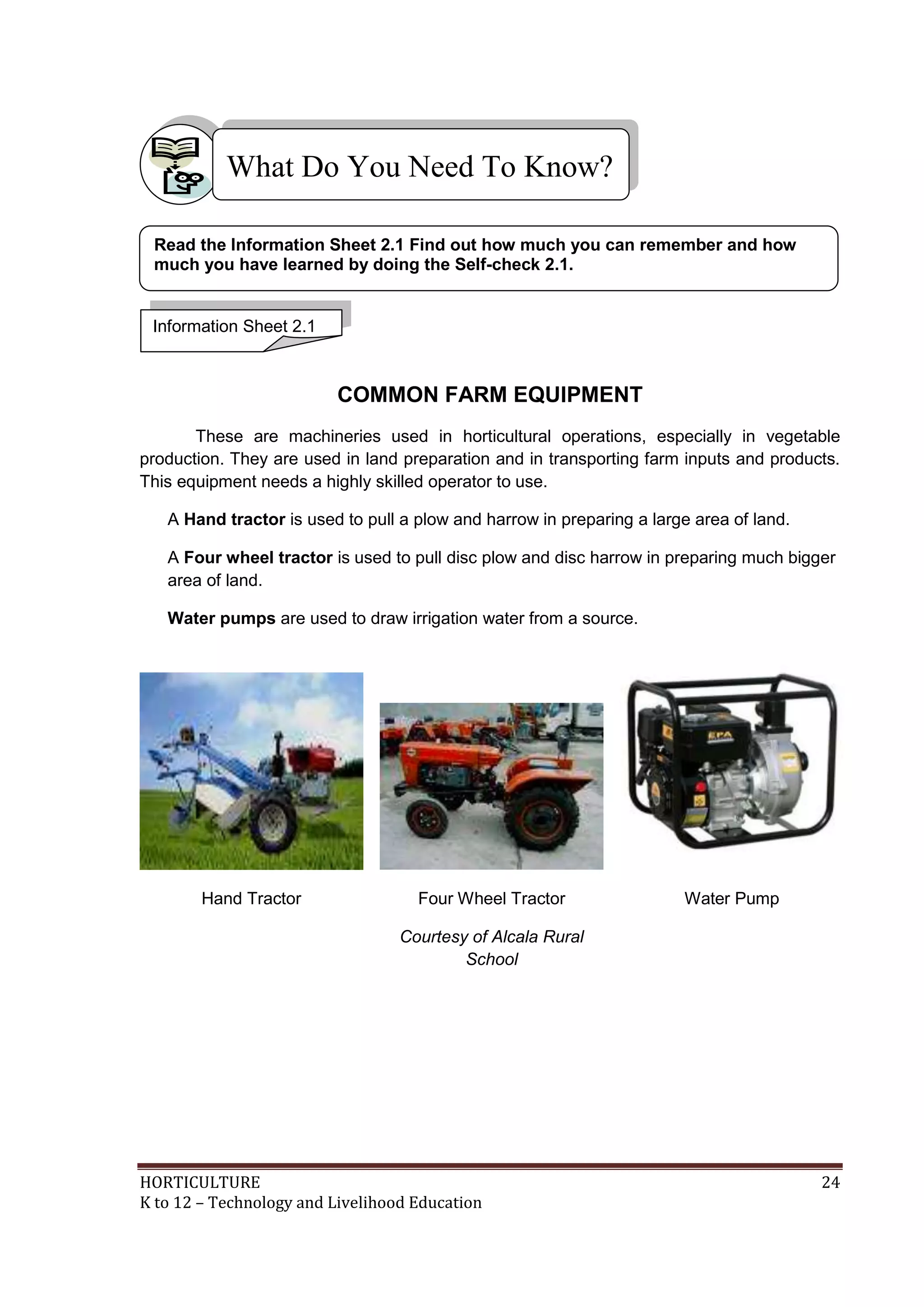HORTICULTURE 24
K to 12 – Technology and Livelihood Education
COMMON FARM EQUIPMENT
These are machineries used in horticultural operations, especially in vegetable
production. They are used in land preparation and in transporting farm inputs and products.
This equipment needs a highly skilled operator to use.
A Hand tractor is used to pull a plow and harrow in preparing a large area of land.
A Four wheel tractor is used to pull disc plow and disc harrow in preparing much bigger
area of land.
Water pumps are used to draw irrigation water from a source.
Hand Tractor Four Wheel Tractor
Courtesy of Alcala Rural
School
Water Pump
What Do You Need To Know?
Information Sheet 2.1
Read the Information Sheet 2.1 Find out how much you can remember and how
much you have learned by doing the Self-check 2.1.
 