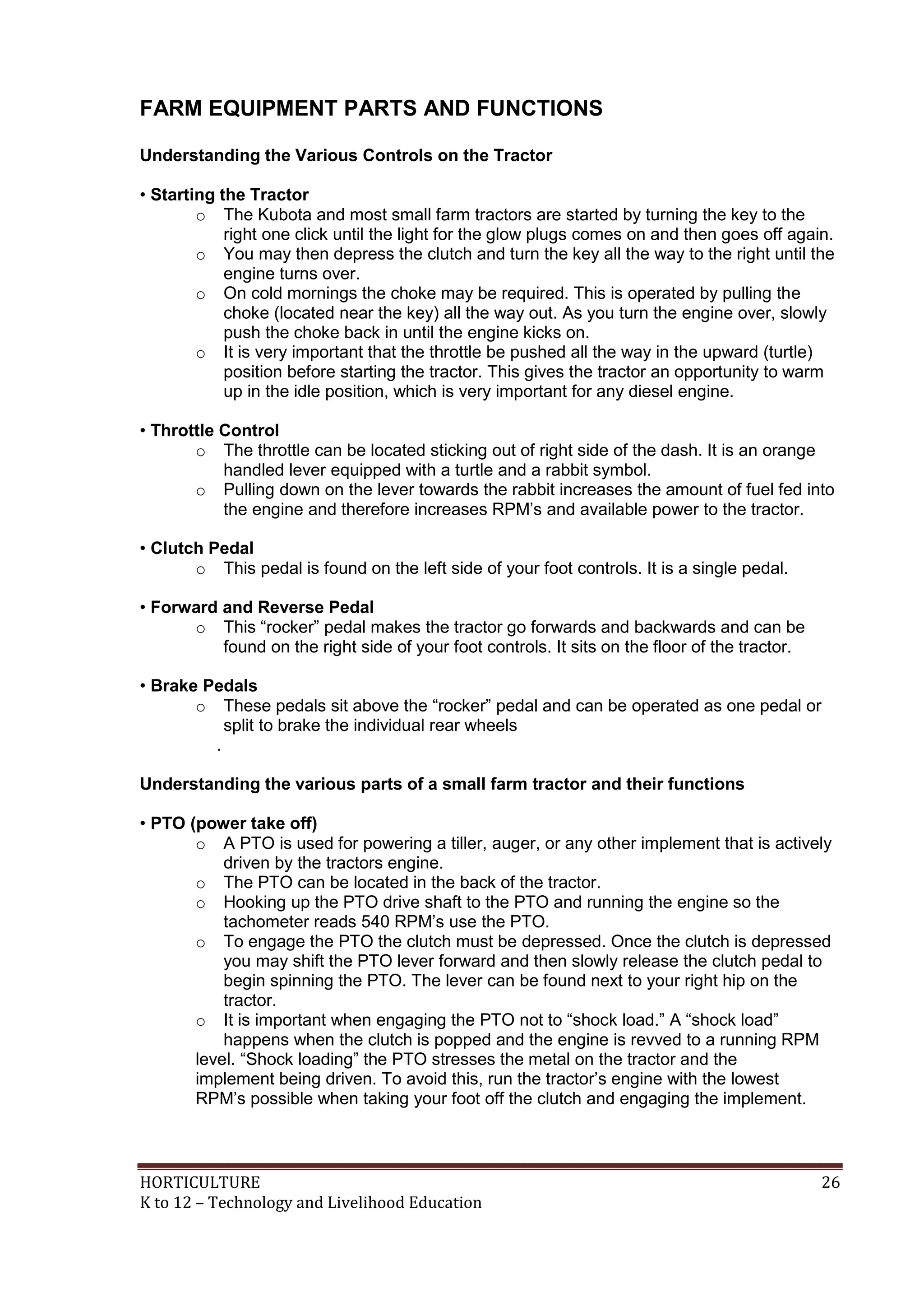 HORTICULTURE 26
K to 12 – Technology and Livelihood Education
FARM EQUIPMENT PARTS AND FUNCTIONS
Understanding the Various Controls on the Tractor
• Starting the Tractor
o The Kubota and most small farm tractors are started by turning the key to the
right one click until the light for the glow plugs comes on and then goes off again.
o You may then depress the clutch and turn the key all the way to the right until the
engine turns over.
o On cold mornings the choke may be required. This is operated by pulling the
choke (located near the key) all the way out. As you turn the engine over, slowly
push the choke back in until the engine kicks on.
o It is very important that the throttle be pushed all the way in the upward (turtle)
position before starting the tractor. This gives the tractor an opportunity to warm
up in the idle position, which is very important for any diesel engine.
• Throttle Control
o The throttle can be located sticking out of right side of the dash. It is an orange
handled lever equipped with a turtle and a rabbit symbol.
o Pulling down on the lever towards the rabbit increases the amount of fuel fed into
the engine and therefore increases RPM‘s and available power to the tractor.
• Clutch Pedal
o This pedal is found on the left side of your foot controls. It is a single pedal.
• Forward and Reverse Pedal
o This ―rocker‖ pedal makes the tractor go forwards and backwards and can be
found on the right side of your foot controls. It sits on the floor of the tractor.
• Brake Pedals
o These pedals sit above the ―rocker‖ pedal and can be operated as one pedal or
split to brake the individual rear wheels
.
Understanding the various parts of a small farm tractor and their functions
• PTO (power take off)
o A PTO is used for powering a tiller, auger, or any other implement that is actively
driven by the tractors engine.
o The PTO can be located in the back of the tractor.
o Hooking up the PTO drive shaft to the PTO and running the engine so the
tachometer reads 540 RPM‘s use the PTO.
o To engage the PTO the clutch must be depressed. Once the clutch is depressed
you may shift the PTO lever forward and then slowly release the clutch pedal to
begin spinning the PTO. The lever can be found next to your right hip on the
tractor.
o It is important when engaging the PTO not to ―shock load.‖ A ―shock load‖
happens when the clutch is popped and the engine is revved to a running RPM
level. ―Shock loading‖ the PTO stresses the metal on the tractor and the
implement being driven. To avoid this, run the tractor‘s engine with the lowest
RPM‘s possible when taking your foot off the clutch and engaging the implement.
 