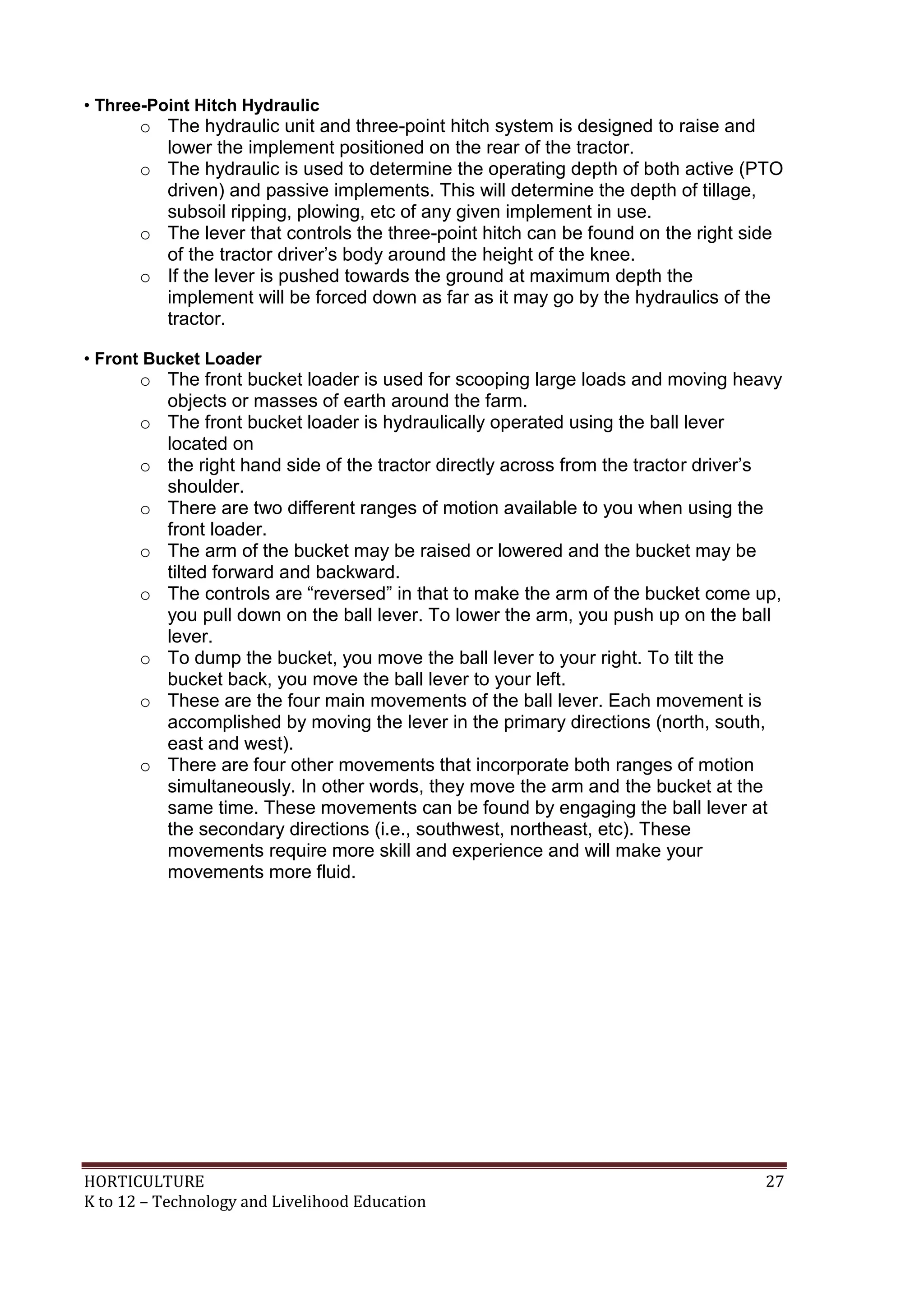 HORTICULTURE 27
K to 12 – Technology and Livelihood Education
• Three-Point Hitch Hydraulic
o The hydraulic unit and three-point hitch system is designed to raise and
lower the implement positioned on the rear of the tractor.
o The hydraulic is used to determine the operating depth of both active (PTO
driven) and passive implements. This will determine the depth of tillage,
subsoil ripping, plowing, etc of any given implement in use.
o The lever that controls the three-point hitch can be found on the right side
of the tractor driver‘s body around the height of the knee.
o If the lever is pushed towards the ground at maximum depth the
implement will be forced down as far as it may go by the hydraulics of the
tractor.
• Front Bucket Loader
o The front bucket loader is used for scooping large loads and moving heavy
objects or masses of earth around the farm.
o The front bucket loader is hydraulically operated using the ball lever
located on
o the right hand side of the tractor directly across from the tractor driver‘s
shoulder.
o There are two different ranges of motion available to you when using the
front loader.
o The arm of the bucket may be raised or lowered and the bucket may be
tilted forward and backward.
o The controls are ―reversed‖ in that to make the arm of the bucket come up,
you pull down on the ball lever. To lower the arm, you push up on the ball
lever.
o To dump the bucket, you move the ball lever to your right. To tilt the
bucket back, you move the ball lever to your left.
o These are the four main movements of the ball lever. Each movement is
accomplished by moving the lever in the primary directions (north, south,
east and west).
o There are four other movements that incorporate both ranges of motion
simultaneously. In other words, they move the arm and the bucket at the
same time. These movements can be found by engaging the ball lever at
the secondary directions (i.e., southwest, northeast, etc). These
movements require more skill and experience and will make your
movements more fluid.
 
