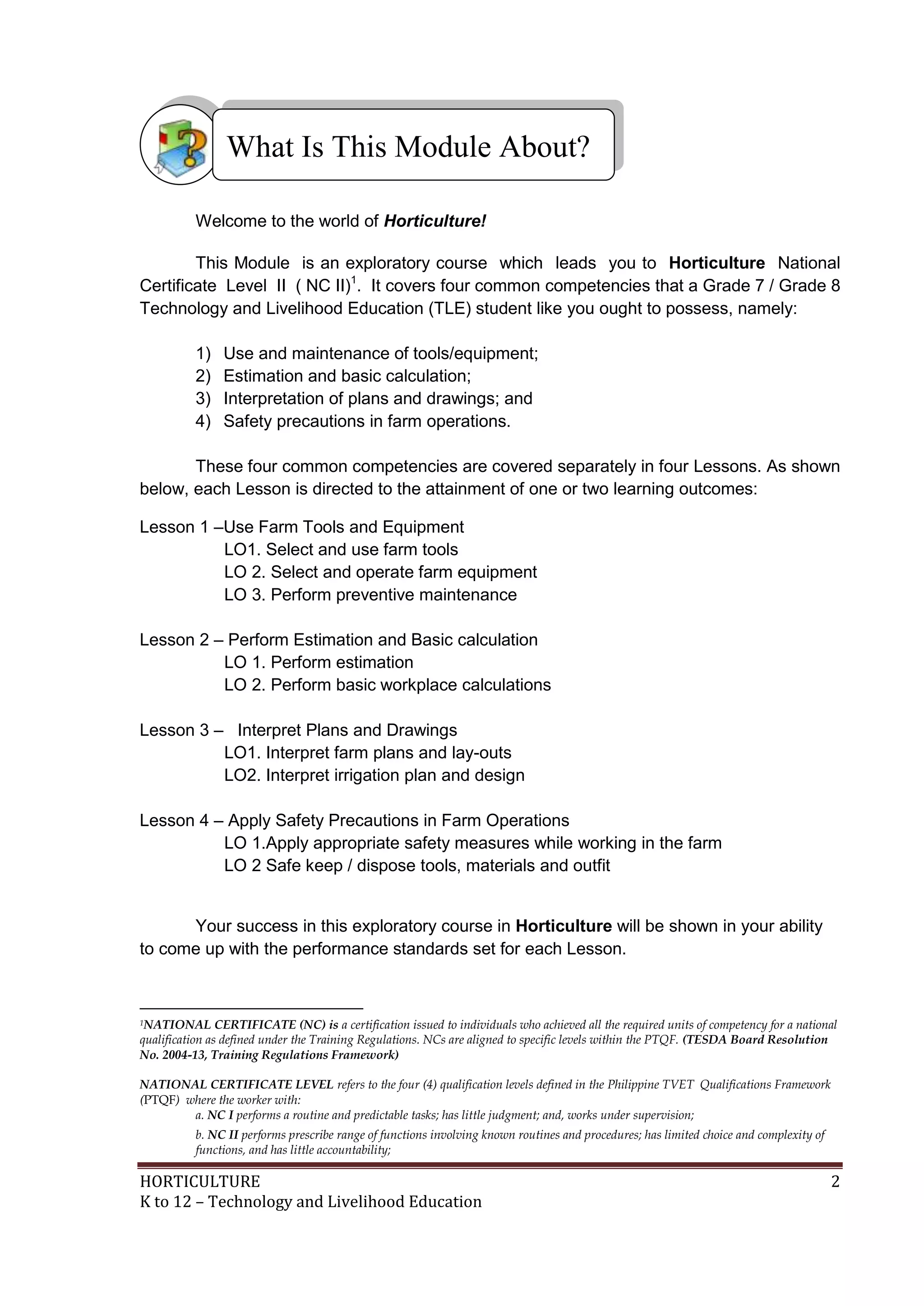 HORTICULTURE 2
K to 12 – Technology and Livelihood Education
Welcome to the world of Horticulture!
This Module is an exploratory course which leads you to Horticulture National
Certificate Level II ( NC II)1
. It covers four common competencies that a Grade 7 / Grade 8
Technology and Livelihood Education (TLE) student like you ought to possess, namely:
1) Use and maintenance of tools/equipment;
2) Estimation and basic calculation;
3) Interpretation of plans and drawings; and
4) Safety precautions in farm operations.
These four common competencies are covered separately in four Lessons. As shown
below, each Lesson is directed to the attainment of one or two learning outcomes:
Lesson 1 –Use Farm Tools and Equipment
LO1. Select and use farm tools
LO 2. Select and operate farm equipment
LO 3. Perform preventive maintenance
Lesson 2 – Perform Estimation and Basic calculation
LO 1. Perform estimation
LO 2. Perform basic workplace calculations
Lesson 3 – Interpret Plans and Drawings
LO1. Interpret farm plans and lay-outs
LO2. Interpret irrigation plan and design
Lesson 4 – Apply Safety Precautions in Farm Operations
LO 1.Apply appropriate safety measures while working in the farm
LO 2 Safe keep / dispose tools, materials and outfit
Your success in this exploratory course in Horticulture will be shown in your ability
to come up with the performance standards set for each Lesson.
1NATIONAL CERTIFICATE (NC) is a certification issued to individuals who achieved all the required units of competency for a national
qualification as defined under the Training Regulations. NCs are aligned to specific levels within the PTQF. (TESDA Board Resolution
No. 2004-13, Training Regulations Framework)
NATIONAL CERTIFICATE LEVEL refers to the four (4) qualification levels defined in the Philippine TVET Qualifications Framework
(PTQF) where the worker with:
a. NC I performs a routine and predictable tasks; has little judgment; and, works under supervision;
b. NC II performs prescribe range of functions involving known routines and procedures; has limited choice and complexity of
functions, and has little accountability;
What Is This Module About?
 