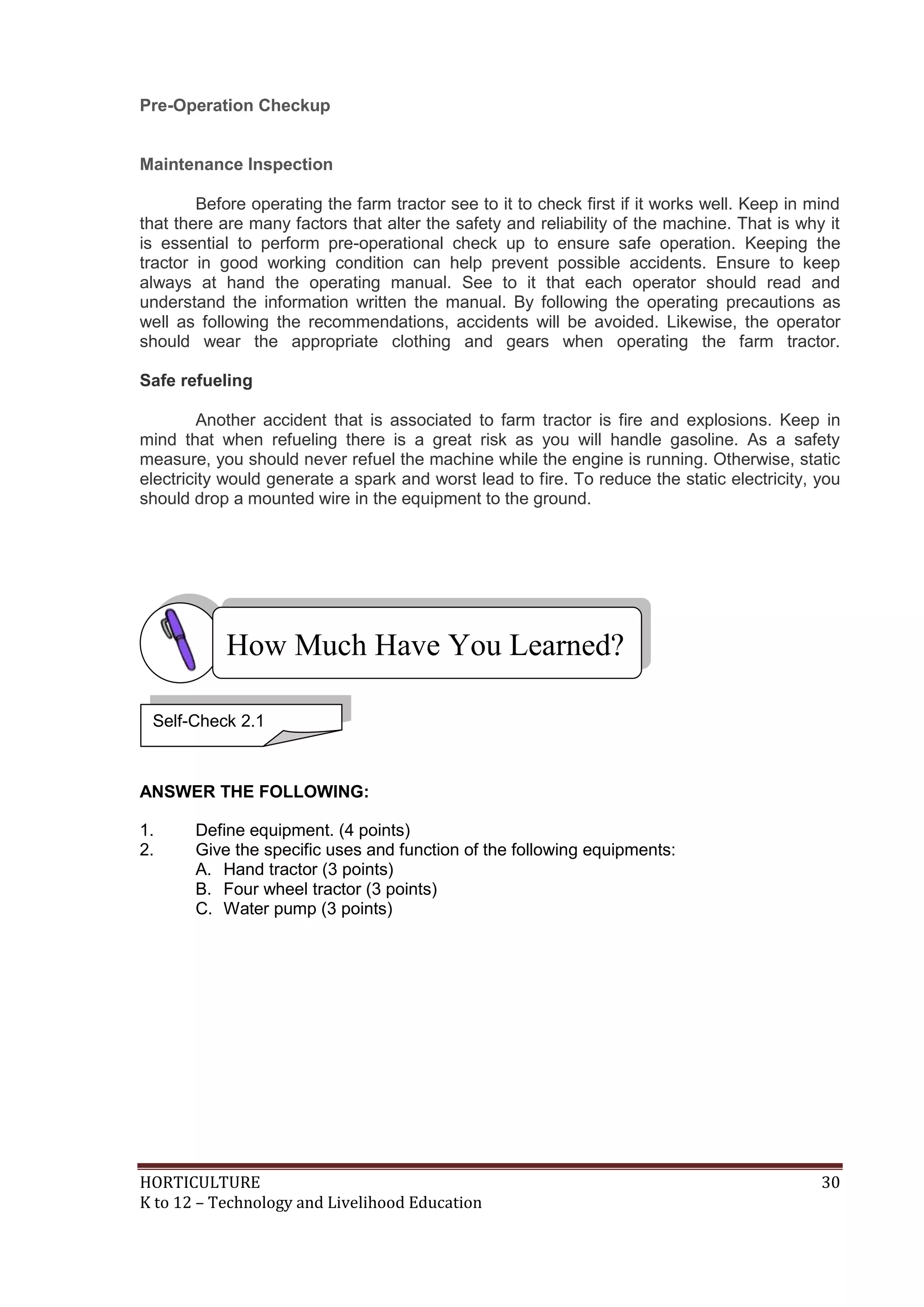 HORTICULTURE 30
K to 12 – Technology and Livelihood Education
Pre-Operation Checkup
Maintenance Inspection
Before operating the farm tractor see to it to check first if it works well. Keep in mind
that there are many factors that alter the safety and reliability of the machine. That is why it
is essential to perform pre-operational check up to ensure safe operation. Keeping the
tractor in good working condition can help prevent possible accidents. Ensure to keep
always at hand the operating manual. See to it that each operator should read and
understand the information written the manual. By following the operating precautions as
well as following the recommendations, accidents will be avoided. Likewise, the operator
should wear the appropriate clothing and gears when operating the farm tractor.
Safe refueling
Another accident that is associated to farm tractor is fire and explosions. Keep in
mind that when refueling there is a great risk as you will handle gasoline. As a safety
measure, you should never refuel the machine while the engine is running. Otherwise, static
electricity would generate a spark and worst lead to fire. To reduce the static electricity, you
should drop a mounted wire in the equipment to the ground.
ANSWER THE FOLLOWING:
1. Define equipment. (4 points)
2. Give the specific uses and function of the following equipments:
A. Hand tractor (3 points)
B. Four wheel tractor (3 points)
C. Water pump (3 points)
How Much Have You Learned?
Self-Check 2.1
 
