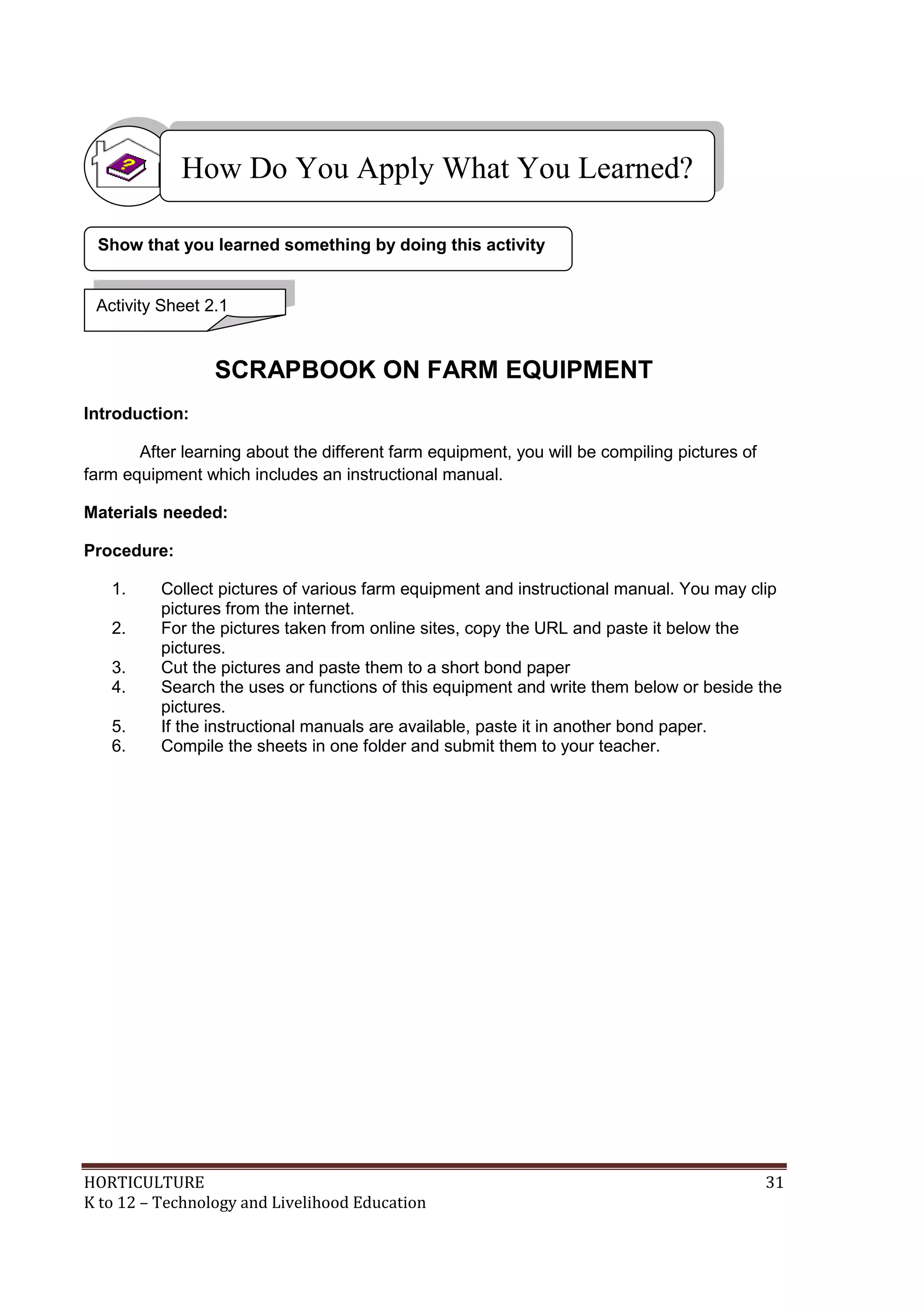 HORTICULTURE 31
K to 12 – Technology and Livelihood Education
SCRAPBOOK ON FARM EQUIPMENT
Introduction:
After learning about the different farm equipment, you will be compiling pictures of
farm equipment which includes an instructional manual.
Materials needed:
Procedure:
1. Collect pictures of various farm equipment and instructional manual. You may clip
pictures from the internet.
2. For the pictures taken from online sites, copy the URL and paste it below the
pictures.
3. Cut the pictures and paste them to a short bond paper
4. Search the uses or functions of this equipment and write them below or beside the
pictures.
5. If the instructional manuals are available, paste it in another bond paper.
6. Compile the sheets in one folder and submit them to your teacher.
Show that you learned something by doing this activity
How Do You Apply What You Learned?
Activity Sheet 2.1
 