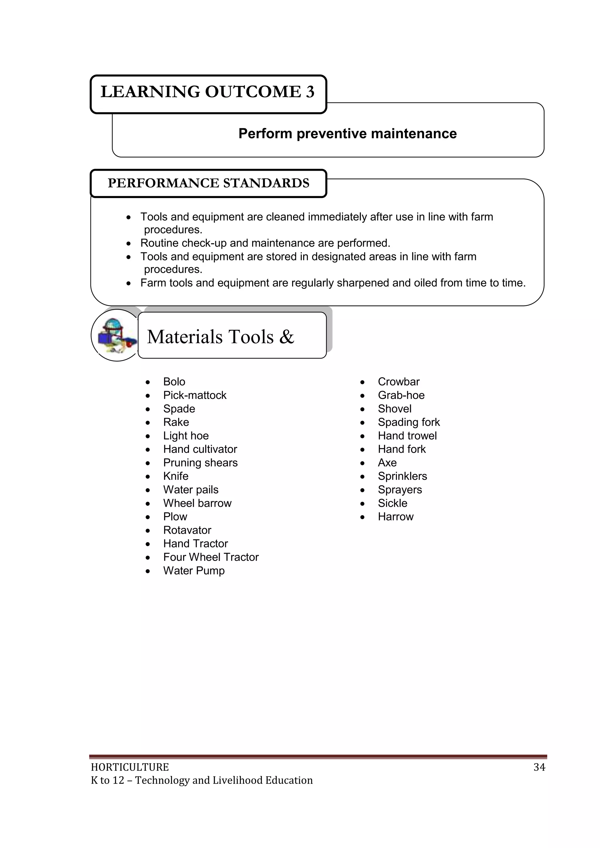 HORTICULTURE 34
K to 12 – Technology and Livelihood Education
 Bolo  Crowbar
 Pick-mattock  Grab-hoe
 Spade  Shovel
 Rake  Spading fork
 Light hoe  Hand trowel
 Hand cultivator  Hand fork
 Pruning shears  Axe
 Knife  Sprinklers
 Water pails  Sprayers
 Wheel barrow  Sickle
 Plow  Harrow
 Rotavator
 Hand Tractor
 Four Wheel Tractor
 Water Pump
Materials Tools &
Equipment
Perform preventive maintenance
LEARNING OUTCOME 3
 Tools and equipment are cleaned immediately after use in line with farm
procedures.
 Routine check-up and maintenance are performed.
 Tools and equipment are stored in designated areas in line with farm
procedures.
 Farm tools and equipment are regularly sharpened and oiled from time to time.
PERFORMANCE STANDARDS
 