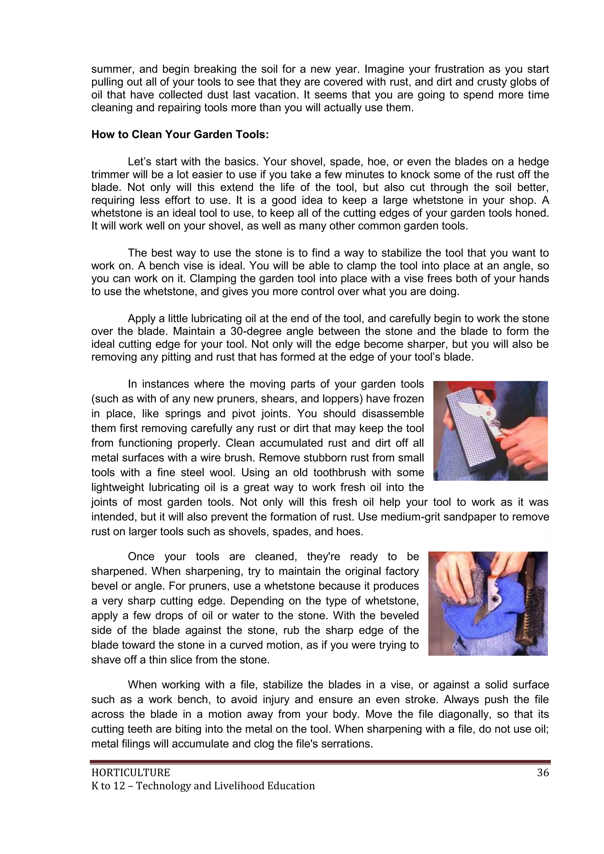 HORTICULTURE 36
K to 12 – Technology and Livelihood Education
summer, and begin breaking the soil for a new year. Imagine your frustration as you start
pulling out all of your tools to see that they are covered with rust, and dirt and crusty globs of
oil that have collected dust last vacation. It seems that you are going to spend more time
cleaning and repairing tools more than you will actually use them.
How to Clean Your Garden Tools:
Let‘s start with the basics. Your shovel, spade, hoe, or even the blades on a hedge
trimmer will be a lot easier to use if you take a few minutes to knock some of the rust off the
blade. Not only will this extend the life of the tool, but also cut through the soil better,
requiring less effort to use. It is a good idea to keep a large whetstone in your shop. A
whetstone is an ideal tool to use, to keep all of the cutting edges of your garden tools honed.
It will work well on your shovel, as well as many other common garden tools.
The best way to use the stone is to find a way to stabilize the tool that you want to
work on. A bench vise is ideal. You will be able to clamp the tool into place at an angle, so
you can work on it. Clamping the garden tool into place with a vise frees both of your hands
to use the whetstone, and gives you more control over what you are doing.
Apply a little lubricating oil at the end of the tool, and carefully begin to work the stone
over the blade. Maintain a 30-degree angle between the stone and the blade to form the
ideal cutting edge for your tool. Not only will the edge become sharper, but you will also be
removing any pitting and rust that has formed at the edge of your tool‘s blade.
In instances where the moving parts of your garden tools
(such as with of any new pruners, shears, and loppers) have frozen
in place, like springs and pivot joints. You should disassemble
them first removing carefully any rust or dirt that may keep the tool
from functioning properly. Clean accumulated rust and dirt off all
metal surfaces with a wire brush. Remove stubborn rust from small
tools with a fine steel wool. Using an old toothbrush with some
lightweight lubricating oil is a great way to work fresh oil into the
joints of most garden tools. Not only will this fresh oil help your tool to work as it was
intended, but it will also prevent the formation of rust. Use medium-grit sandpaper to remove
rust on larger tools such as shovels, spades, and hoes.
Once your tools are cleaned, they're ready to be
sharpened. When sharpening, try to maintain the original factory
bevel or angle. For pruners, use a whetstone because it produces
a very sharp cutting edge. Depending on the type of whetstone,
apply a few drops of oil or water to the stone. With the beveled
side of the blade against the stone, rub the sharp edge of the
blade toward the stone in a curved motion, as if you were trying to
shave off a thin slice from the stone.
When working with a file, stabilize the blades in a vise, or against a solid surface
such as a work bench, to avoid injury and ensure an even stroke. Always push the file
across the blade in a motion away from your body. Move the file diagonally, so that its
cutting teeth are biting into the metal on the tool. When sharpening with a file, do not use oil;
metal filings will accumulate and clog the file's serrations.
 