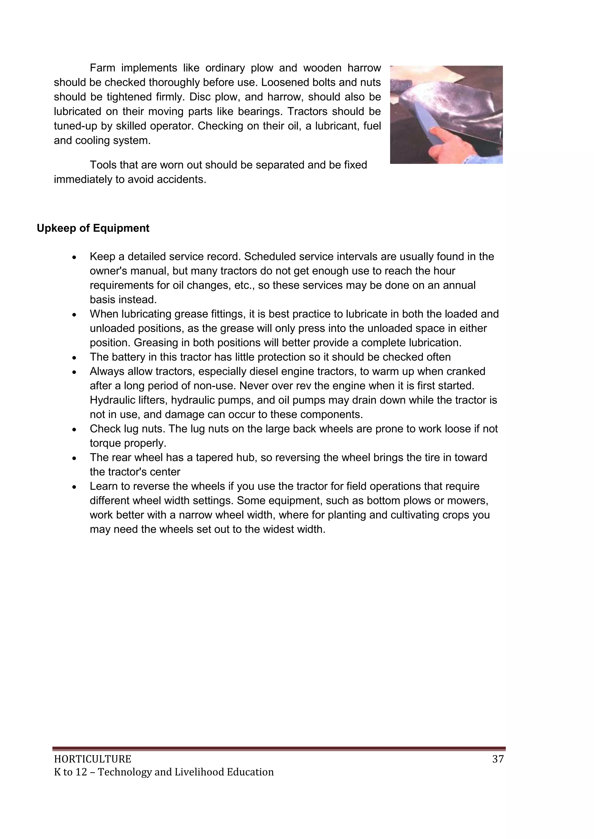 HORTICULTURE 37
K to 12 – Technology and Livelihood Education
Farm implements like ordinary plow and wooden harrow
should be checked thoroughly before use. Loosened bolts and nuts
should be tightened firmly. Disc plow, and harrow, should also be
lubricated on their moving parts like bearings. Tractors should be
tuned-up by skilled operator. Checking on their oil, a lubricant, fuel
and cooling system.
Tools that are worn out should be separated and be fixed
immediately to avoid accidents.
Upkeep of Equipment
 Keep a detailed service record. Scheduled service intervals are usually found in the
owner's manual, but many tractors do not get enough use to reach the hour
requirements for oil changes, etc., so these services may be done on an annual
basis instead.
 When lubricating grease fittings, it is best practice to lubricate in both the loaded and
unloaded positions, as the grease will only press into the unloaded space in either
position. Greasing in both positions will better provide a complete lubrication.
 The battery in this tractor has little protection so it should be checked often
 Always allow tractors, especially diesel engine tractors, to warm up when cranked
after a long period of non-use. Never over rev the engine when it is first started.
Hydraulic lifters, hydraulic pumps, and oil pumps may drain down while the tractor is
not in use, and damage can occur to these components.
 Check lug nuts. The lug nuts on the large back wheels are prone to work loose if not
torque properly.
 The rear wheel has a tapered hub, so reversing the wheel brings the tire in toward
the tractor's center
 Learn to reverse the wheels if you use the tractor for field operations that require
different wheel width settings. Some equipment, such as bottom plows or mowers,
work better with a narrow wheel width, where for planting and cultivating crops you
may need the wheels set out to the widest width.
 