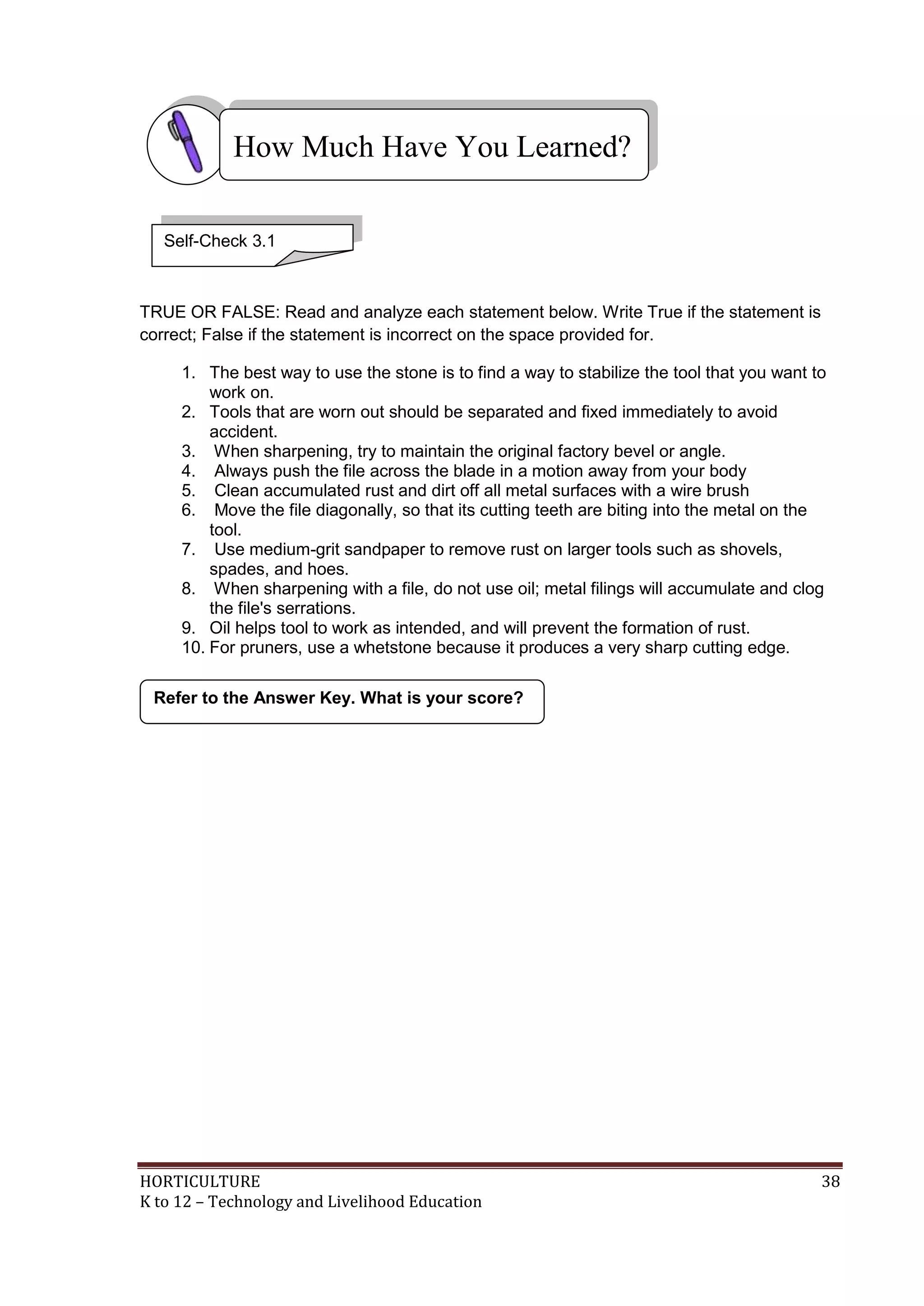 HORTICULTURE 38
K to 12 – Technology and Livelihood Education
TRUE OR FALSE: Read and analyze each statement below. Write True if the statement is
correct; False if the statement is incorrect on the space provided for.
1. The best way to use the stone is to find a way to stabilize the tool that you want to
work on.
2. Tools that are worn out should be separated and fixed immediately to avoid
accident.
3. When sharpening, try to maintain the original factory bevel or angle.
4. Always push the file across the blade in a motion away from your body
5. Clean accumulated rust and dirt off all metal surfaces with a wire brush
6. Move the file diagonally, so that its cutting teeth are biting into the metal on the
tool.
7. Use medium-grit sandpaper to remove rust on larger tools such as shovels,
spades, and hoes.
8. When sharpening with a file, do not use oil; metal filings will accumulate and clog
the file's serrations.
9. Oil helps tool to work as intended, and will prevent the formation of rust.
10. For pruners, use a whetstone because it produces a very sharp cutting edge.
Refer to the Answer Key. What is your score?
How Much Have You Learned?
Self-Check 3.1
 