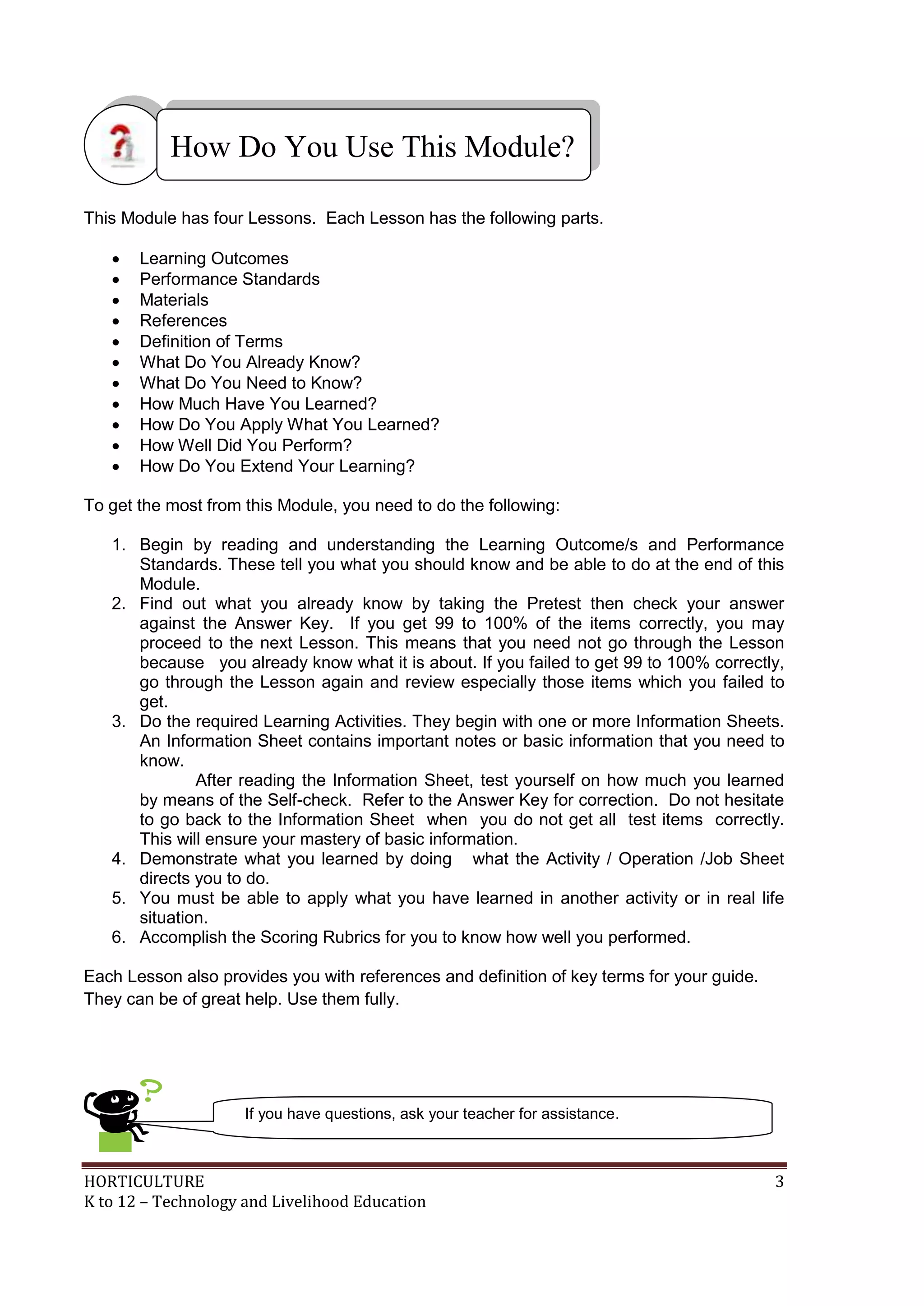 HORTICULTURE 3
K to 12 – Technology and Livelihood Education
This Module has four Lessons. Each Lesson has the following parts.
 Learning Outcomes
 Performance Standards
 Materials
 References
 Definition of Terms
 What Do You Already Know?
 What Do You Need to Know?
 How Much Have You Learned?
 How Do You Apply What You Learned?
 How Well Did You Perform?
 How Do You Extend Your Learning?
To get the most from this Module, you need to do the following:
1. Begin by reading and understanding the Learning Outcome/s and Performance
Standards. These tell you what you should know and be able to do at the end of this
Module.
2. Find out what you already know by taking the Pretest then check your answer
against the Answer Key. If you get 99 to 100% of the items correctly, you may
proceed to the next Lesson. This means that you need not go through the Lesson
because you already know what it is about. If you failed to get 99 to 100% correctly,
go through the Lesson again and review especially those items which you failed to
get.
3. Do the required Learning Activities. They begin with one or more Information Sheets.
An Information Sheet contains important notes or basic information that you need to
know.
After reading the Information Sheet, test yourself on how much you learned
by means of the Self-check. Refer to the Answer Key for correction. Do not hesitate
to go back to the Information Sheet when you do not get all test items correctly.
This will ensure your mastery of basic information.
4. Demonstrate what you learned by doing what the Activity / Operation /Job Sheet
directs you to do.
5. You must be able to apply what you have learned in another activity or in real life
situation.
6. Accomplish the Scoring Rubrics for you to know how well you performed.
Each Lesson also provides you with references and definition of key terms for your guide.
They can be of great help. Use them fully.
How Do You Use This Module?
If you have questions, ask your teacher for assistance.
 