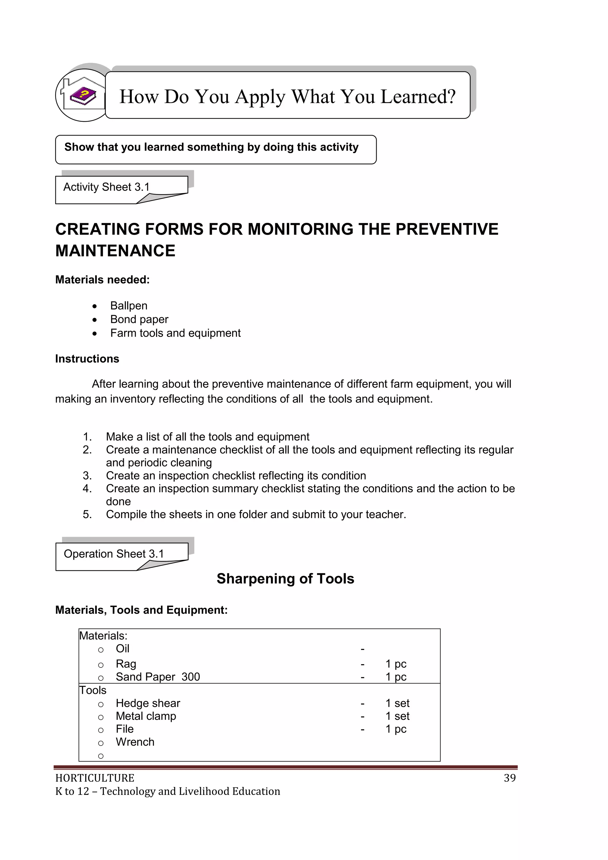 HORTICULTURE 39
K to 12 – Technology and Livelihood Education
CREATING FORMS FOR MONITORING THE PREVENTIVE
MAINTENANCE
Materials needed:
 Ballpen
 Bond paper
 Farm tools and equipment
Instructions
After learning about the preventive maintenance of different farm equipment, you will
making an inventory reflecting the conditions of all the tools and equipment.
1. Make a list of all the tools and equipment
2. Create a maintenance checklist of all the tools and equipment reflecting its regular
and periodic cleaning
3. Create an inspection checklist reflecting its condition
4. Create an inspection summary checklist stating the conditions and the action to be
done
5. Compile the sheets in one folder and submit to your teacher.
Sharpening of Tools
Materials, Tools and Equipment:
Materials:
o Oil -
o Rag - 1 pc
o Sand Paper 300 - 1 pc
Tools
o Hedge shear - 1 set
o Metal clamp - 1 set
o File - 1 pc
o Wrench
o
How Do You Apply What You Learned?
Show that you learned something by doing this activity
Activity Sheet 3.1
Operation Sheet 3.1
 