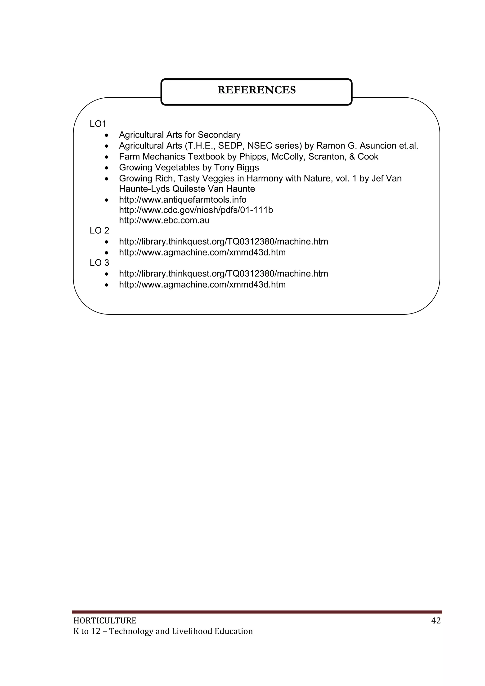 HORTICULTURE 42
K to 12 – Technology and Livelihood Education
LO1
 Agricultural Arts for Secondary
 Agricultural Arts (T.H.E., SEDP, NSEC series) by Ramon G. Asuncion et.al.
 Farm Mechanics Textbook by Phipps, McColly, Scranton, & Cook
 Growing Vegetables by Tony Biggs
 Growing Rich, Tasty Veggies in Harmony with Nature, vol. 1 by Jef Van
Haunte-Lyds Quileste Van Haunte
 http://www.antiquefarmtools.info
http://www.cdc.gov/niosh/pdfs/01-111b
http://www.ebc.com.au
LO 2
 http://library.thinkquest.org/TQ0312380/machine.htm
 http://www.agmachine.com/xmmd43d.htm
LO 3
 http://library.thinkquest.org/TQ0312380/machine.htm
 http://www.agmachine.com/xmmd43d.htm
REFERENCES
 