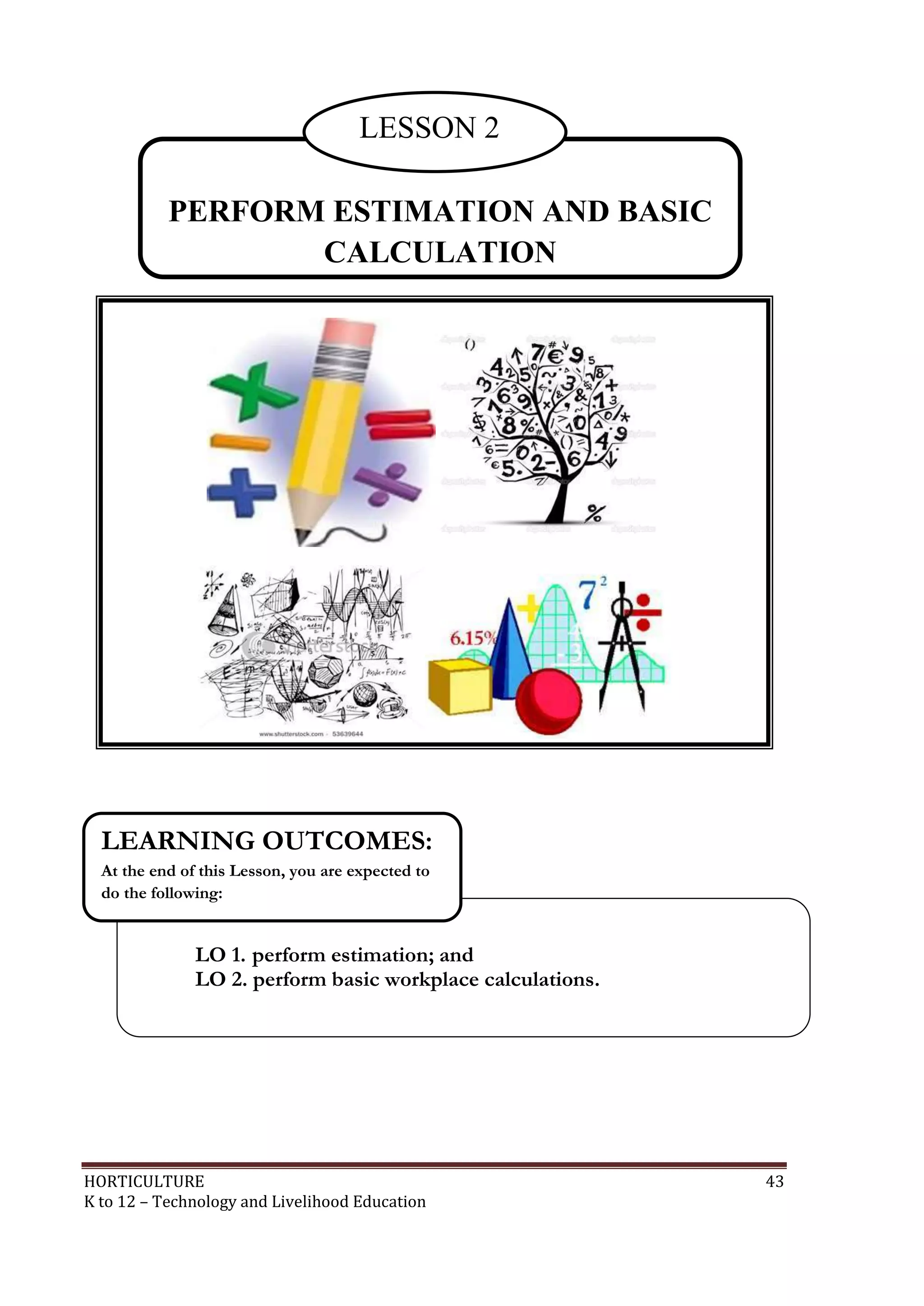 HORTICULTURE 43
K to 12 – Technology and Livelihood Education
PERFORM ESTIMATION AND BASIC
CALCULATION
LESSON 2
LO 1. perform estimation; and
LO 2. perform basic workplace calculations.
LEARNING OUTCOMES:
At the end of this Lesson, you are expected to
do the following:
 