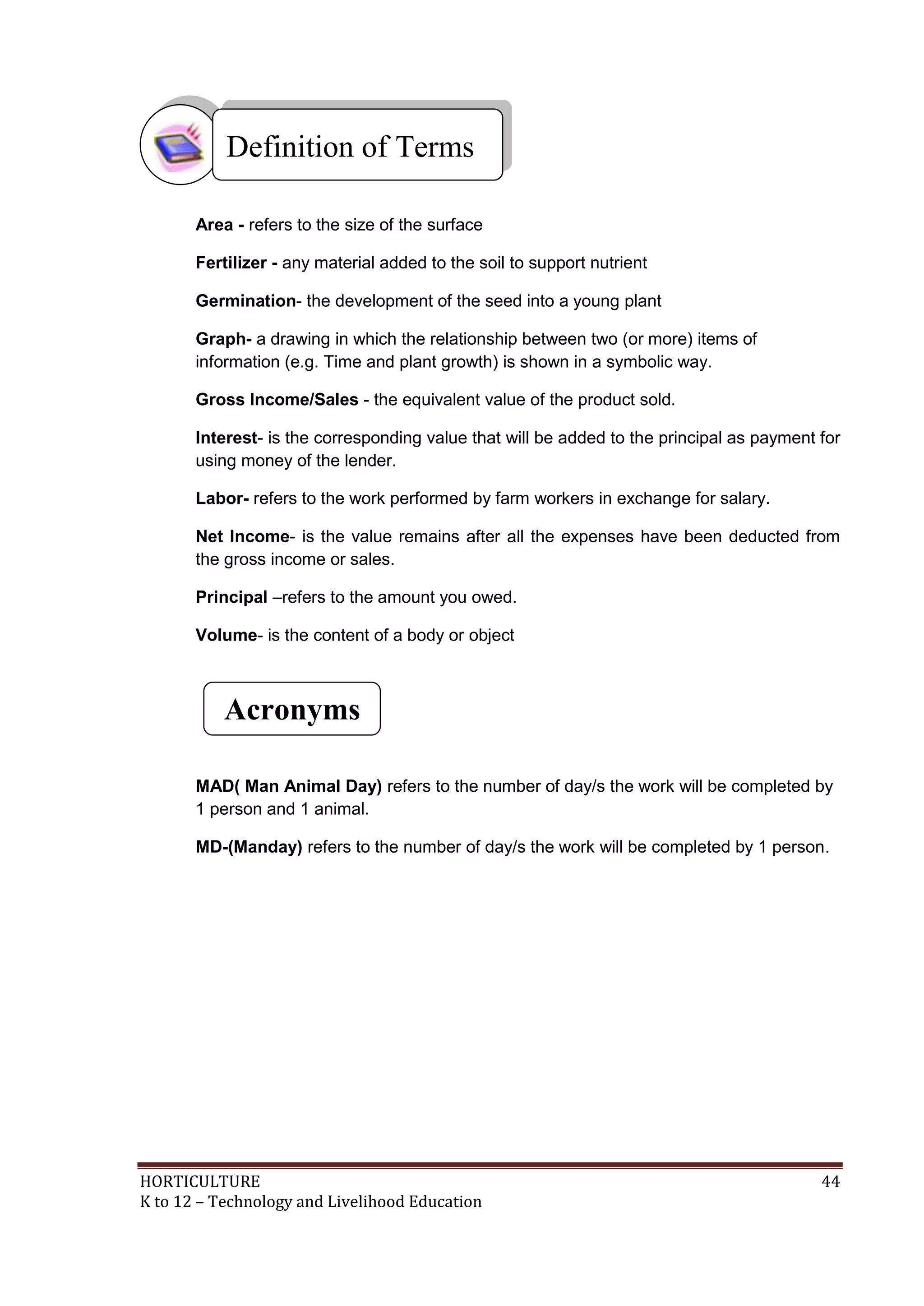 HORTICULTURE 44
K to 12 – Technology and Livelihood Education
Area - refers to the size of the surface
Fertilizer - any material added to the soil to support nutrient
Germination- the development of the seed into a young plant
Graph- a drawing in which the relationship between two (or more) items of
information (e.g. Time and plant growth) is shown in a symbolic way.
Gross Income/Sales - the equivalent value of the product sold.
Interest- is the corresponding value that will be added to the principal as payment for
using money of the lender.
Labor- refers to the work performed by farm workers in exchange for salary.
Net Income- is the value remains after all the expenses have been deducted from
the gross income or sales.
Principal –refers to the amount you owed.
Volume- is the content of a body or object
MAD( Man Animal Day) refers to the number of day/s the work will be completed by
1 person and 1 animal.
MD-(Manday) refers to the number of day/s the work will be completed by 1 person.
Definition of Terms
Acronyms
 