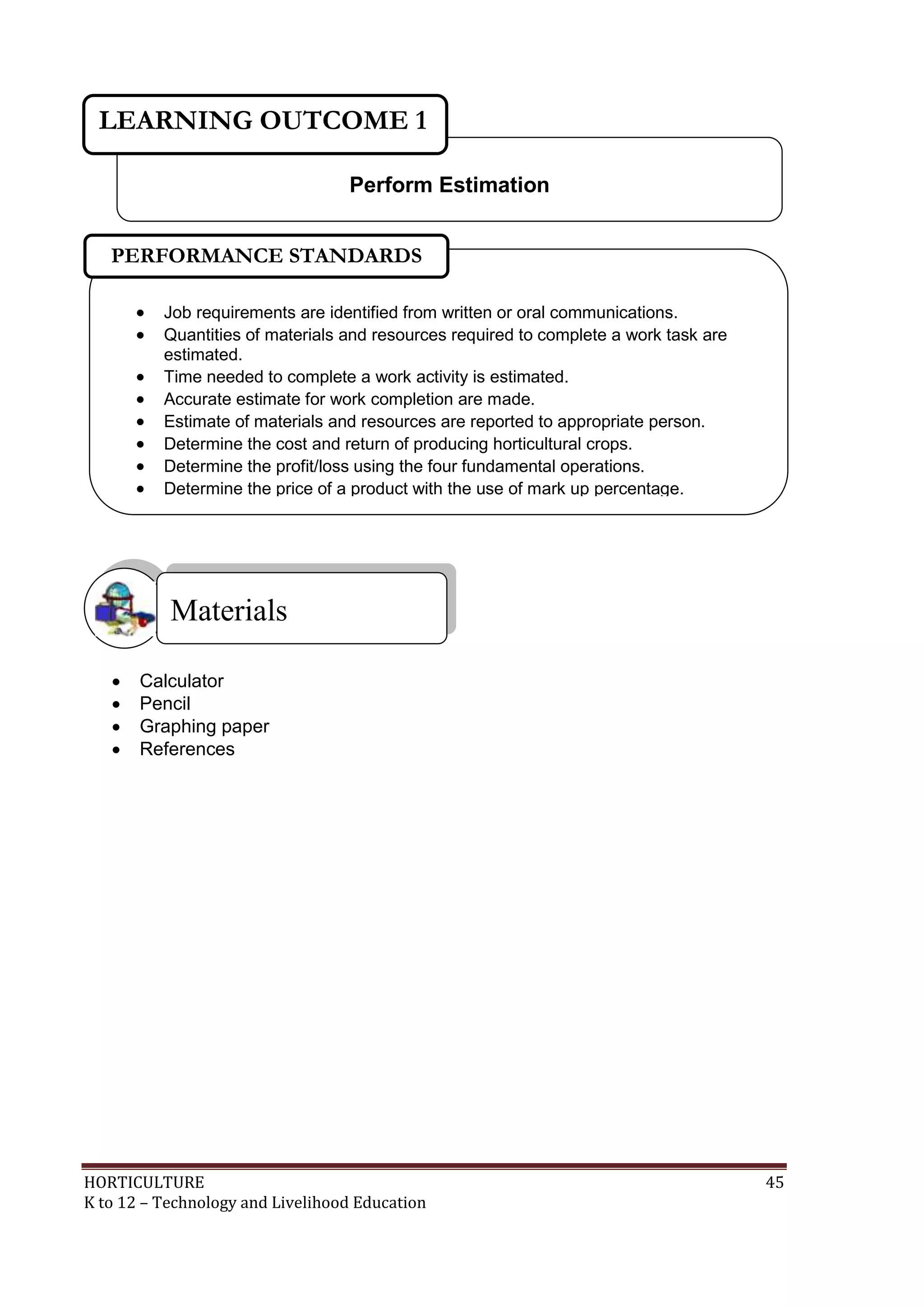 HORTICULTURE 45
K to 12 – Technology and Livelihood Education
 Calculator
 Pencil
 Graphing paper
 References
Materials
Perform Estimation
LEARNING OUTCOME 1
 Job requirements are identified from written or oral communications.
 Quantities of materials and resources required to complete a work task are
estimated.
 Time needed to complete a work activity is estimated.
 Accurate estimate for work completion are made.
 Estimate of materials and resources are reported to appropriate person.
 Determine the cost and return of producing horticultural crops.
 Determine the profit/loss using the four fundamental operations.
 Determine the price of a product with the use of mark up percentage.

PERFORMANCE STANDARDS
 