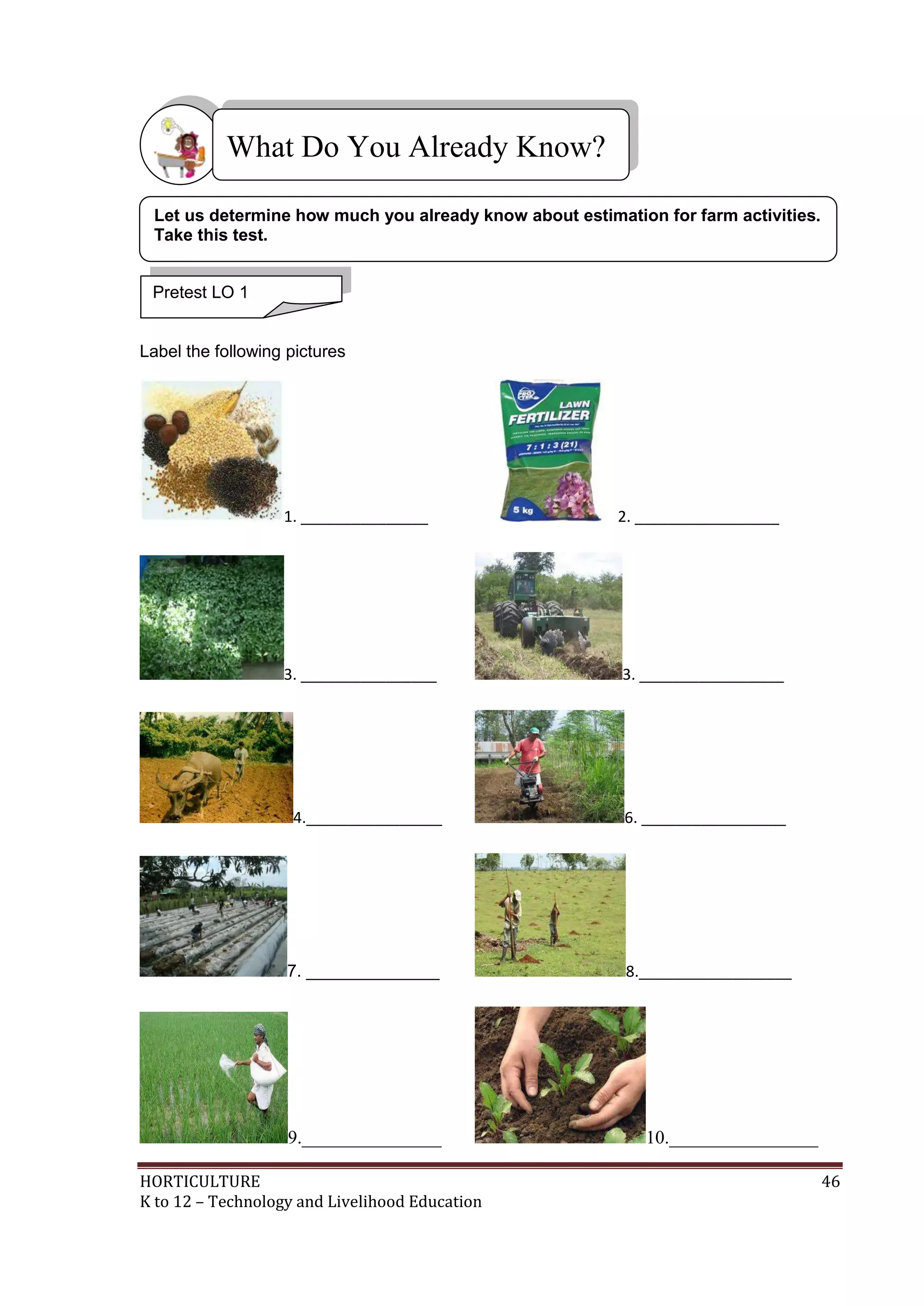 HORTICULTURE 46
K to 12 – Technology and Livelihood Education
Label the following pictures
1. _______________ 2. _________________
3. ________________ 3. _________________
4.________________ 6. _________________
7. ______________ 8.__________________
9._______________ 10.________________
What Do You Already Know?
Pretest LO 1
Let us determine how much you already know about estimation for farm activities.
Take this test.
 
