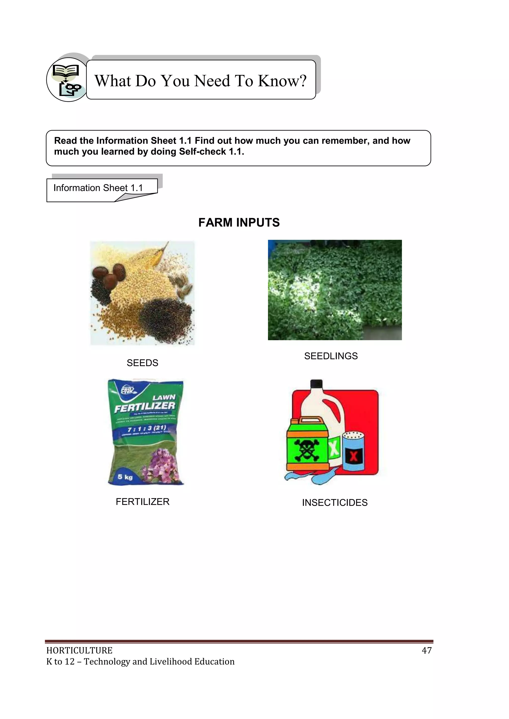 HORTICULTURE 47
K to 12 – Technology and Livelihood Education
FARM INPUTS
SEEDS
SEEDLINGS
FERTILIZER INSECTICIDES
What Do You Need To Know?
Information Sheet 1.1
Read the Information Sheet 1.1 Find out how much you can remember, and how
much you learned by doing Self-check 1.1.
 