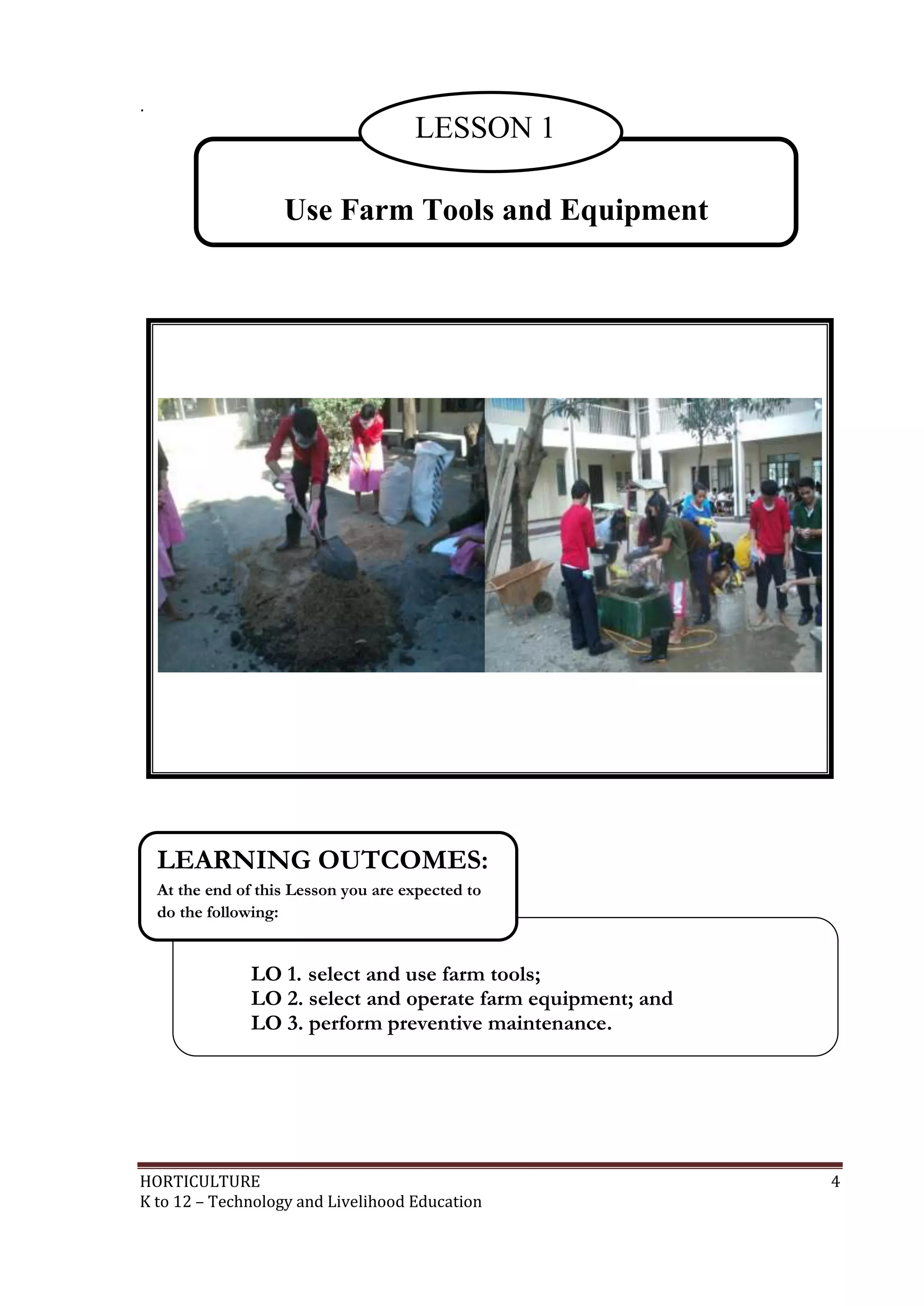 HORTICULTURE 4
K to 12 – Technology and Livelihood Education
.
Use Farm Tools and Equipment
LESSON 1
LO 1. select and use farm tools;
LO 2. select and operate farm equipment; and
LO 3. perform preventive maintenance.
LEARNING OUTCOMES:
At the end of this Lesson you are expected to
do the following:
 