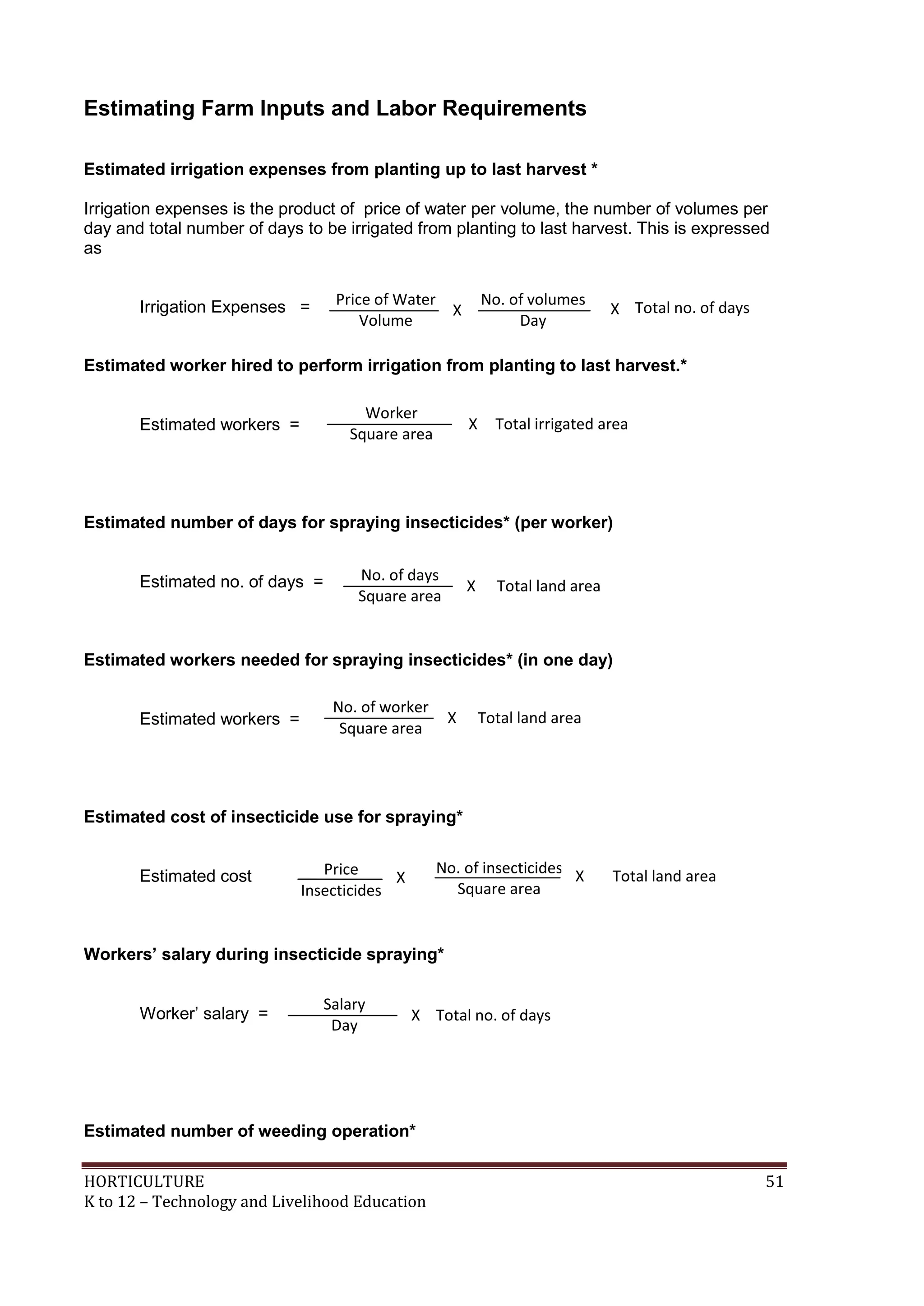 HORTICULTURE 51
K to 12 – Technology and Livelihood Education
Estimating Farm Inputs and Labor Requirements
Estimated irrigation expenses from planting up to last harvest *
Irrigation expenses is the product of price of water per volume, the number of volumes per
day and total number of days to be irrigated from planting to last harvest. This is expressed
as
Irrigation Expenses =
Estimated worker hired to perform irrigation from planting to last harvest.*
Estimated workers =
Estimated number of days for spraying insecticides* (per worker)
Estimated no. of days =
Estimated workers needed for spraying insecticides* (in one day)
Estimated workers =
Estimated cost of insecticide use for spraying*
Estimated cost =
Workers’ salary during insecticide spraying*
Worker‘ salary =
Estimated number of weeding operation*
Price of Water
Volume
No. of volumes
Day
Total no. of daysXX
Worker
Square area
Total irrigated areaX
No. of days
Square area
Total land areaX
No. of worker
Square area
Total land areaX
Price of Water
Volume
No. of volumes
Day
No. of insecticides
Square area
Price
Insecticides
X Total land areaX
Salary
Day
Total no. of daysX
 