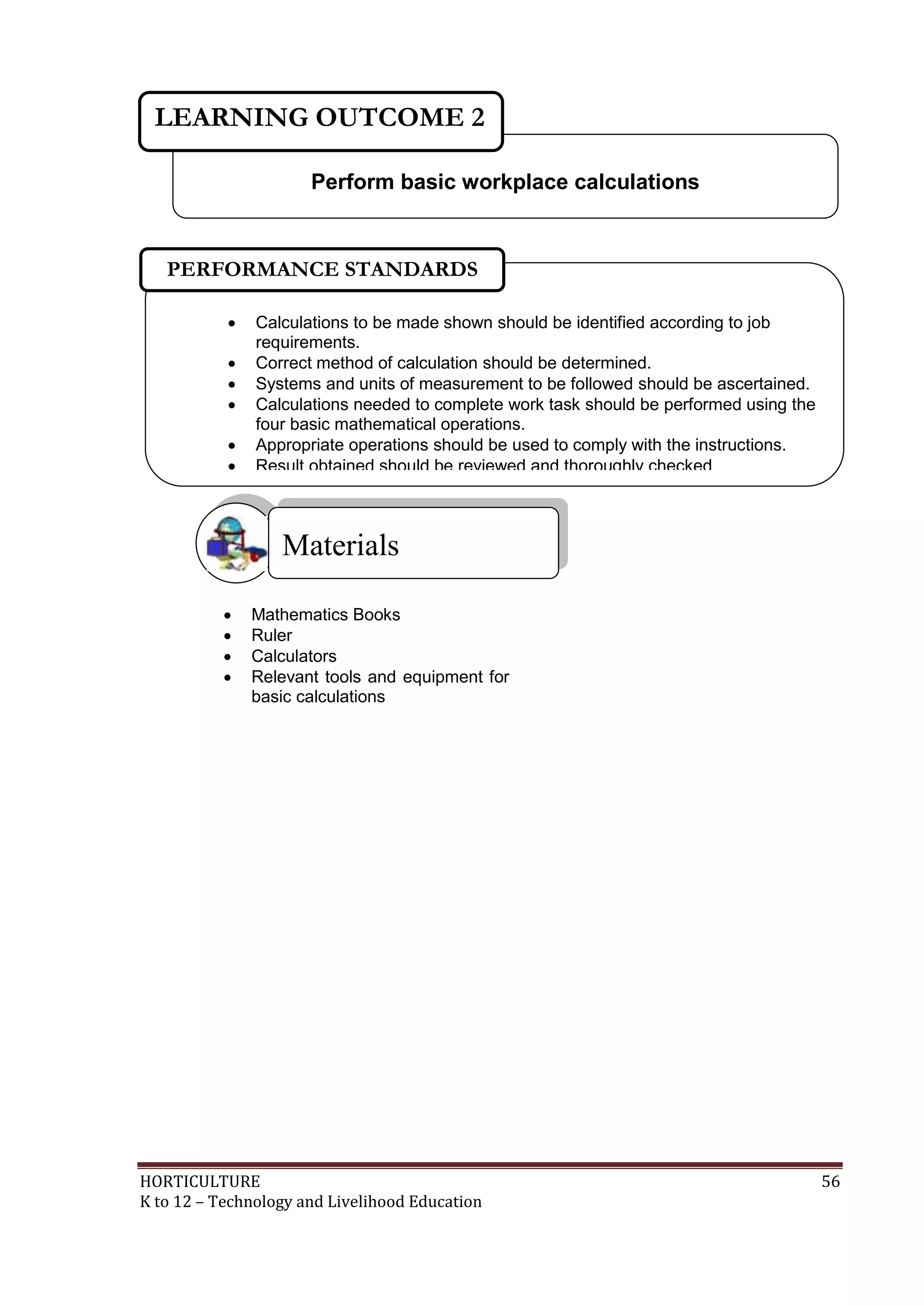 HORTICULTURE 56
K to 12 – Technology and Livelihood Education
 Mathematics Books
 Ruler
 Calculators
 Relevant tools and equipment for
basic calculations
Materials
Perform basic workplace calculations
LEARNING OUTCOME 2
 Calculations to be made shown should be identified according to job
requirements.
 Correct method of calculation should be determined.
 Systems and units of measurement to be followed should be ascertained.
 Calculations needed to complete work task should be performed using the
four basic mathematical operations.
 Appropriate operations should be used to comply with the instructions.
 Result obtained should be reviewed and thoroughly checked

PERFORMANCE STANDARDS
 