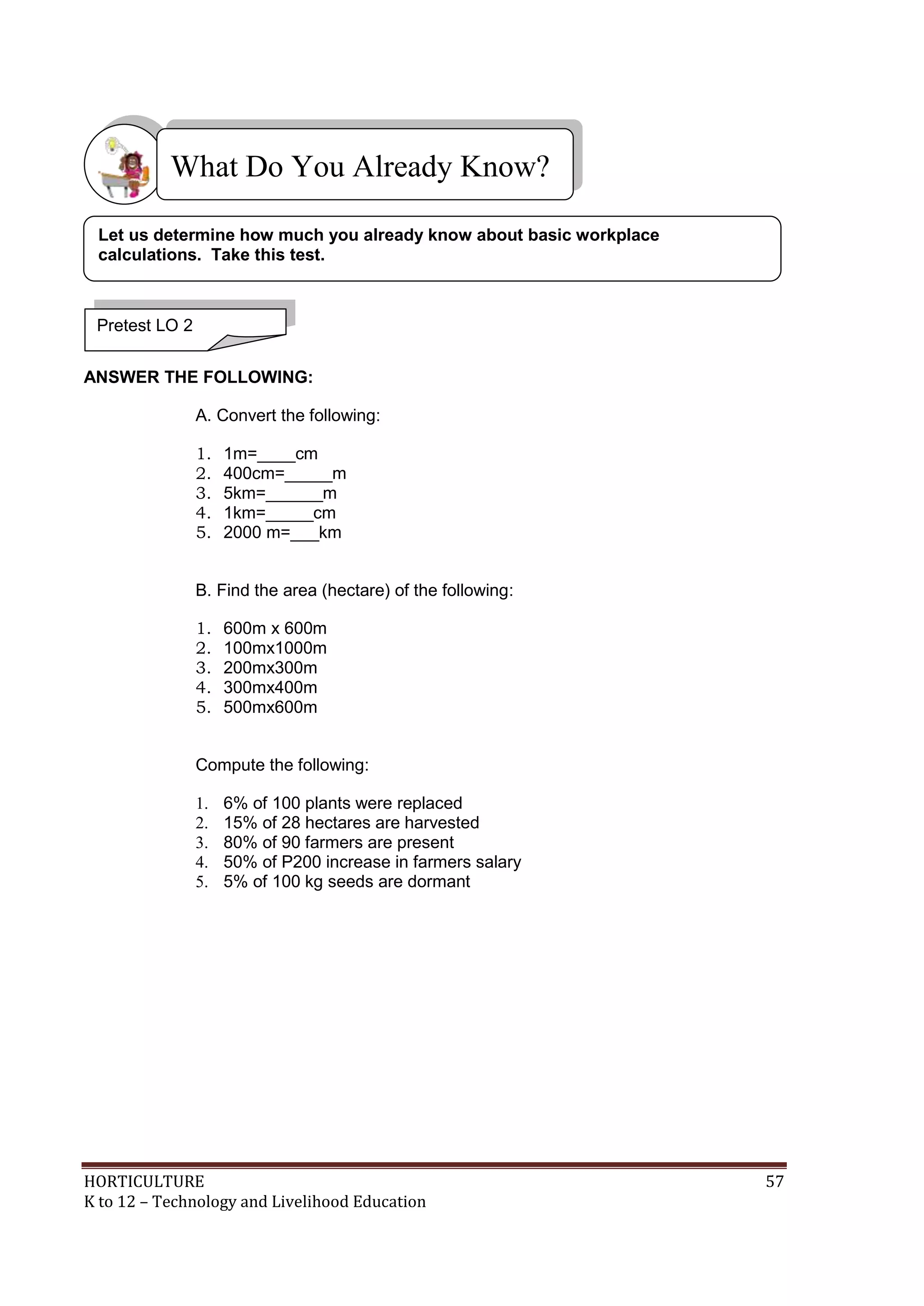 HORTICULTURE 57
K to 12 – Technology and Livelihood Education
ANSWER THE FOLLOWING:
A. Convert the following:
1. 1m=____cm
2. 400cm=_____m
3. 5km=______m
4. 1km=_____cm
5. 2000 m=___km
B. Find the area (hectare) of the following:
1. 600m x 600m
2. 100mx1000m
3. 200mx300m
4. 300mx400m
5. 500mx600m
Compute the following:
1. 6% of 100 plants were replaced
2. 15% of 28 hectares are harvested
3. 80% of 90 farmers are present
4. 50% of P200 increase in farmers salary
5. 5% of 100 kg seeds are dormant
What Do You Already Know?
Pretest LO 2
Let us determine how much you already know about basic workplace
calculations. Take this test.
 