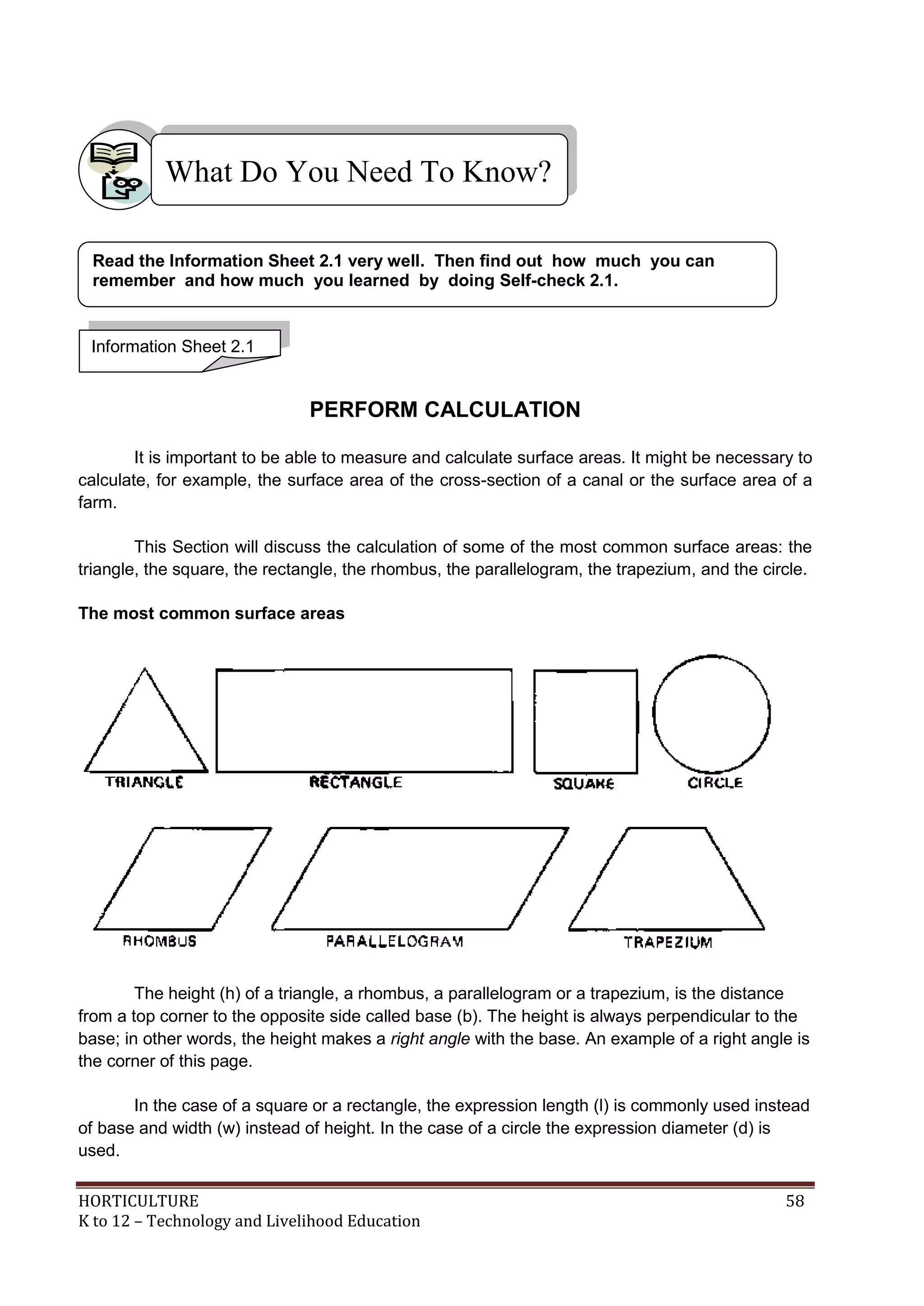 HORTICULTURE 58
K to 12 – Technology and Livelihood Education
PERFORM CALCULATION
It is important to be able to measure and calculate surface areas. It might be necessary to
calculate, for example, the surface area of the cross-section of a canal or the surface area of a
farm.
This Section will discuss the calculation of some of the most common surface areas: the
triangle, the square, the rectangle, the rhombus, the parallelogram, the trapezium, and the circle.
The most common surface areas
The height (h) of a triangle, a rhombus, a parallelogram or a trapezium, is the distance
from a top corner to the opposite side called base (b). The height is always perpendicular to the
base; in other words, the height makes a right angle with the base. An example of a right angle is
the corner of this page.
In the case of a square or a rectangle, the expression length (l) is commonly used instead
of base and width (w) instead of height. In the case of a circle the expression diameter (d) is
used.
What Do You Need To Know?
Information Sheet 2.1
Read the Information Sheet 2.1 very well. Then find out how much you can
remember and how much you learned by doing Self-check 2.1.
 