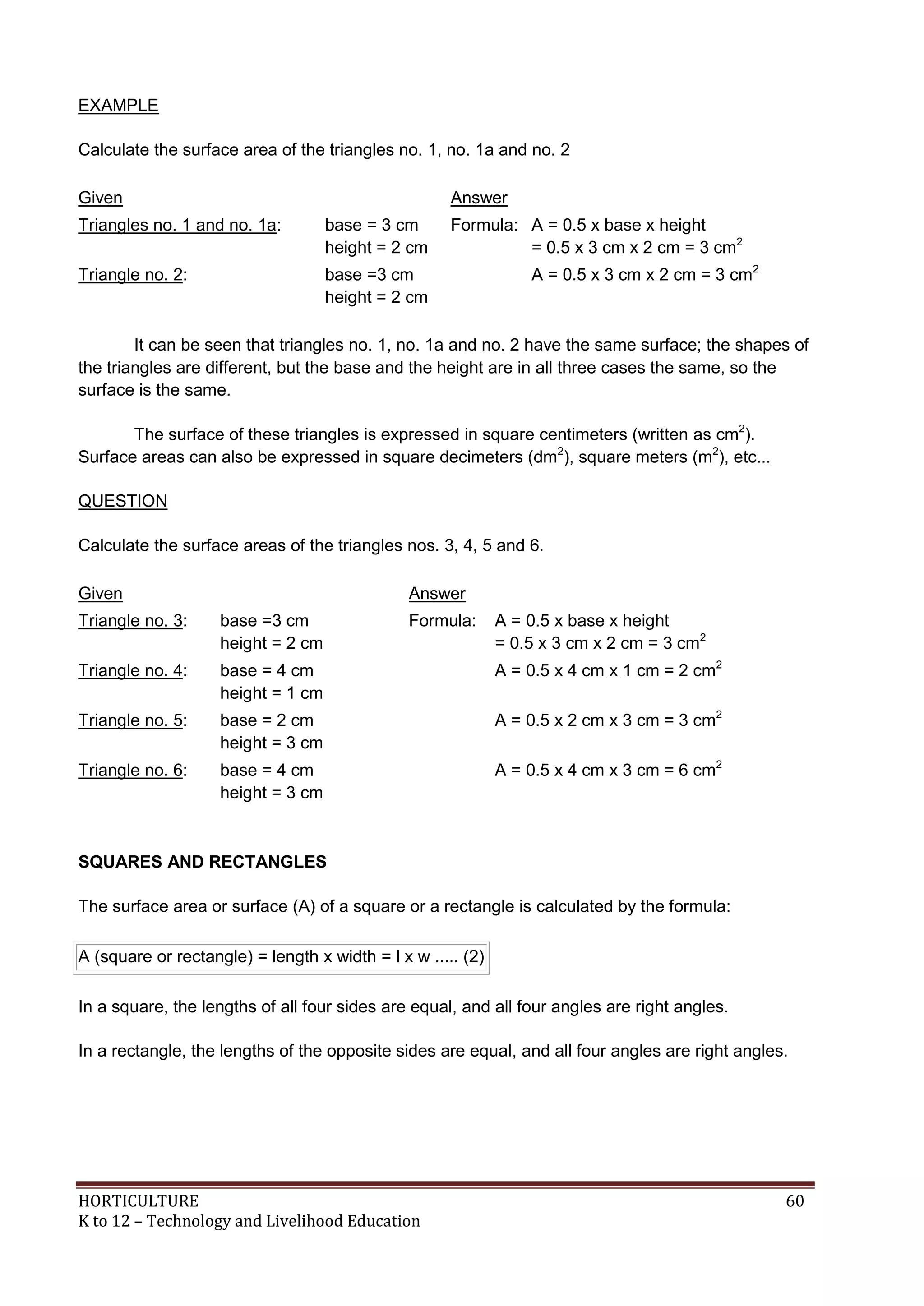HORTICULTURE 60
K to 12 – Technology and Livelihood Education
EXAMPLE
Calculate the surface area of the triangles no. 1, no. 1a and no. 2
Given Answer
Triangles no. 1 and no. 1a: base = 3 cm
height = 2 cm
Formula: A = 0.5 x base x height
= 0.5 x 3 cm x 2 cm = 3 cm2
Triangle no. 2: base =3 cm
height = 2 cm
A = 0.5 x 3 cm x 2 cm = 3 cm2
It can be seen that triangles no. 1, no. 1a and no. 2 have the same surface; the shapes of
the triangles are different, but the base and the height are in all three cases the same, so the
surface is the same.
The surface of these triangles is expressed in square centimeters (written as cm2
).
Surface areas can also be expressed in square decimeters (dm2
), square meters (m2
), etc...
QUESTION
Calculate the surface areas of the triangles nos. 3, 4, 5 and 6.
Given Answer
Triangle no. 3: base =3 cm
height = 2 cm
Formula: A = 0.5 x base x height
= 0.5 x 3 cm x 2 cm = 3 cm2
Triangle no. 4: base = 4 cm
height = 1 cm
A = 0.5 x 4 cm x 1 cm = 2 cm2
Triangle no. 5: base = 2 cm
height = 3 cm
A = 0.5 x 2 cm x 3 cm = 3 cm2
Triangle no. 6: base = 4 cm
height = 3 cm
A = 0.5 x 4 cm x 3 cm = 6 cm2
SQUARES AND RECTANGLES
The surface area or surface (A) of a square or a rectangle is calculated by the formula:
A (square or rectangle) = length x width = l x w ..... (2)
In a square, the lengths of all four sides are equal, and all four angles are right angles.
In a rectangle, the lengths of the opposite sides are equal, and all four angles are right angles.
 