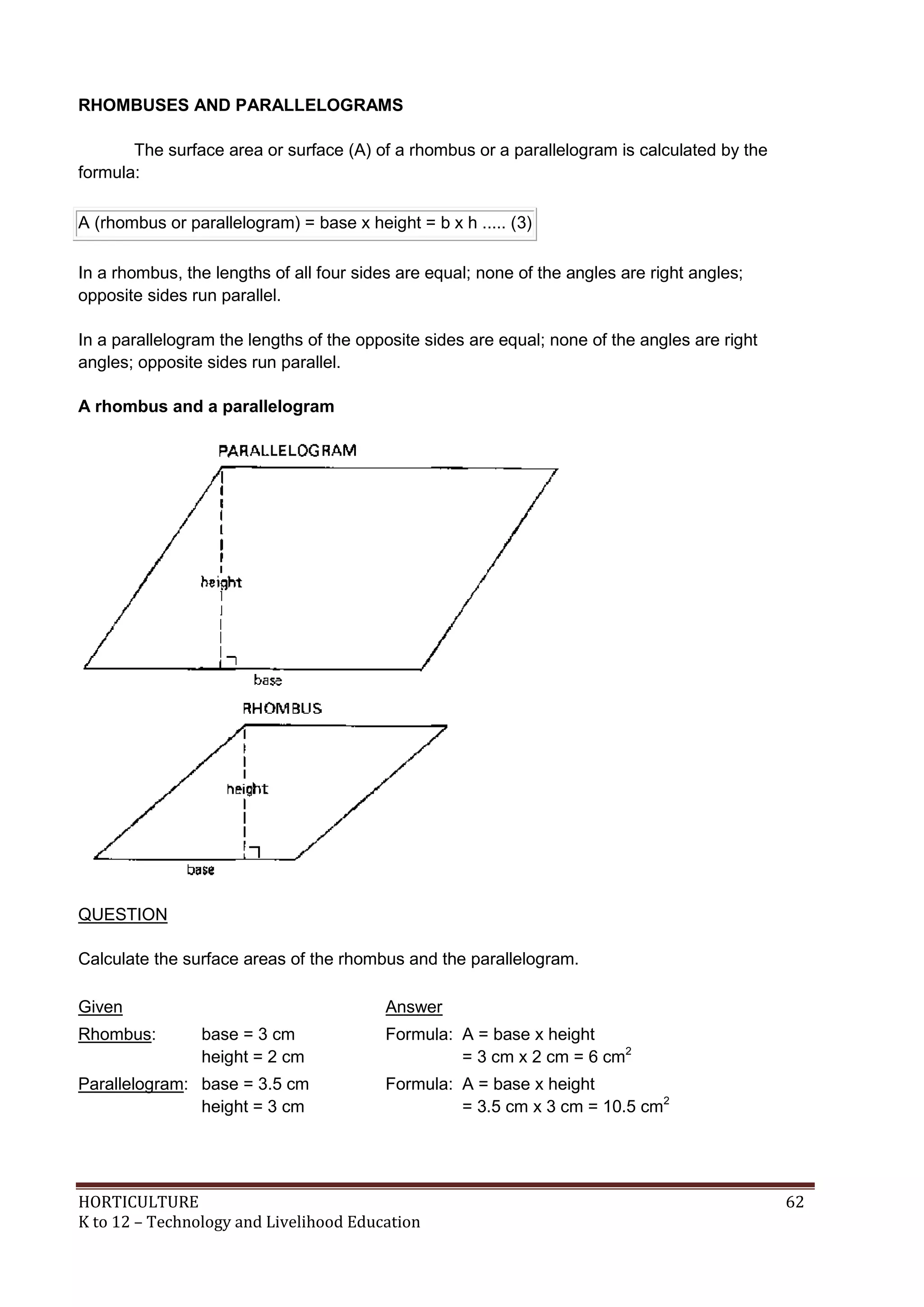 HORTICULTURE 62
K to 12 – Technology and Livelihood Education
RHOMBUSES AND PARALLELOGRAMS
The surface area or surface (A) of a rhombus or a parallelogram is calculated by the
formula:
A (rhombus or parallelogram) = base x height = b x h ..... (3)
In a rhombus, the lengths of all four sides are equal; none of the angles are right angles;
opposite sides run parallel.
In a parallelogram the lengths of the opposite sides are equal; none of the angles are right
angles; opposite sides run parallel.
A rhombus and a parallelogram
QUESTION
Calculate the surface areas of the rhombus and the parallelogram.
Given Answer
Rhombus: base = 3 cm
height = 2 cm
Formula: A = base x height
= 3 cm x 2 cm = 6 cm2
Parallelogram: base = 3.5 cm
height = 3 cm
Formula: A = base x height
= 3.5 cm x 3 cm = 10.5 cm2
 