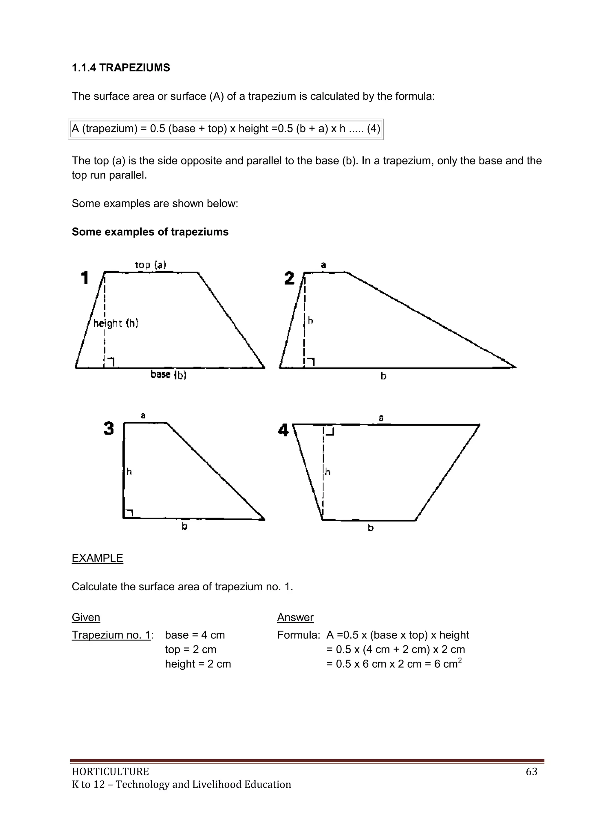 HORTICULTURE 63
K to 12 – Technology and Livelihood Education
1.1.4 TRAPEZIUMS
The surface area or surface (A) of a trapezium is calculated by the formula:
A (trapezium) = 0.5 (base + top) x height =0.5 (b + a) x h ..... (4)
The top (a) is the side opposite and parallel to the base (b). In a trapezium, only the base and the
top run parallel.
Some examples are shown below:
Some examples of trapeziums
EXAMPLE
Calculate the surface area of trapezium no. 1.
Given Answer
Trapezium no. 1: base = 4 cm
top = 2 cm
height = 2 cm
Formula: A =0.5 x (base x top) x height
= 0.5 x (4 cm + 2 cm) x 2 cm
= 0.5 x 6 cm x 2 cm = 6 cm2
 