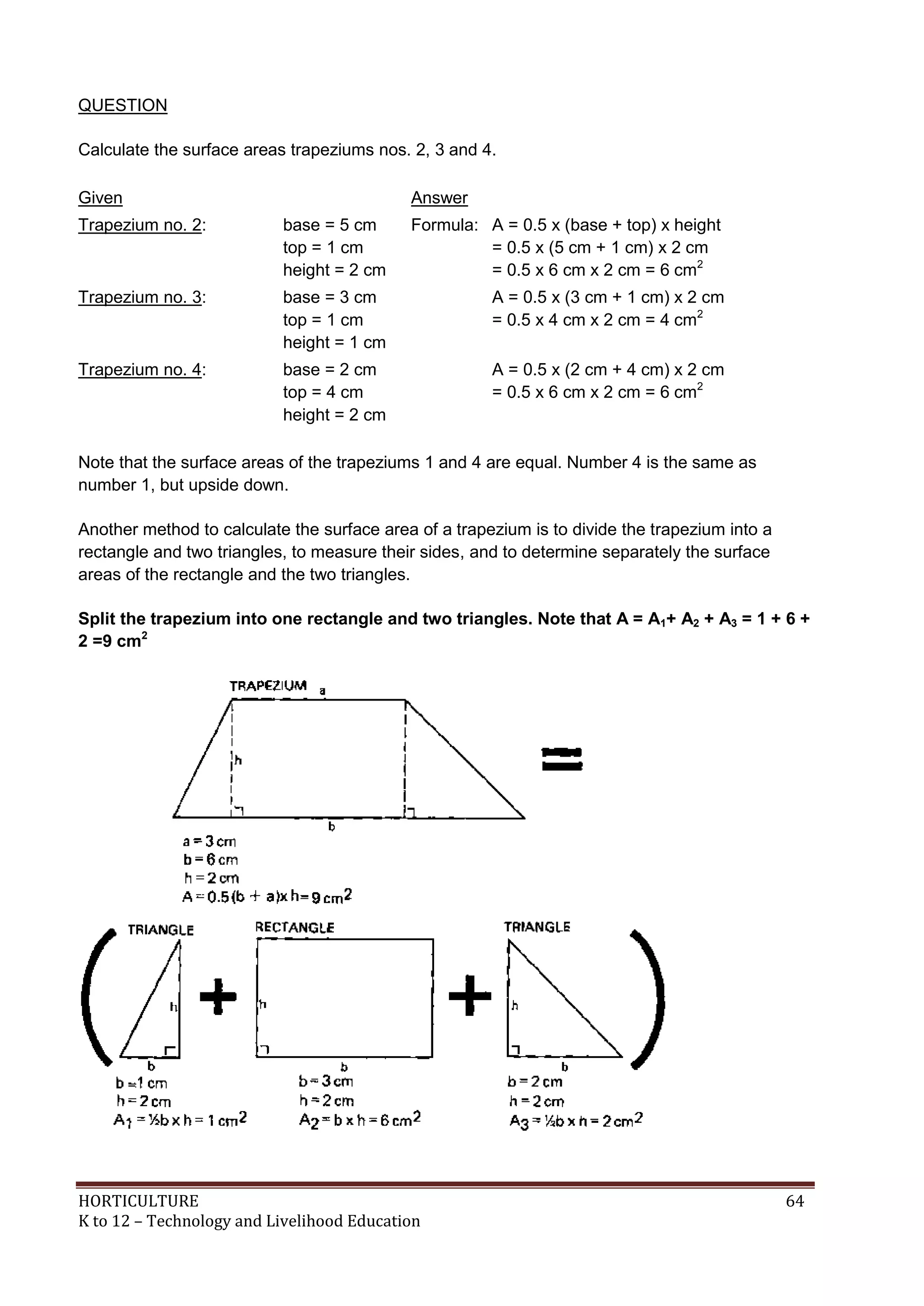HORTICULTURE 64
K to 12 – Technology and Livelihood Education
QUESTION
Calculate the surface areas trapeziums nos. 2, 3 and 4.
Given Answer
Trapezium no. 2: base = 5 cm
top = 1 cm
height = 2 cm
Formula: A = 0.5 x (base + top) x height
= 0.5 x (5 cm + 1 cm) x 2 cm
= 0.5 x 6 cm x 2 cm = 6 cm2
Trapezium no. 3: base = 3 cm
top = 1 cm
height = 1 cm
A = 0.5 x (3 cm + 1 cm) x 2 cm
= 0.5 x 4 cm x 2 cm = 4 cm2
Trapezium no. 4: base = 2 cm
top = 4 cm
height = 2 cm
A = 0.5 x (2 cm + 4 cm) x 2 cm
= 0.5 x 6 cm x 2 cm = 6 cm2
Note that the surface areas of the trapeziums 1 and 4 are equal. Number 4 is the same as
number 1, but upside down.
Another method to calculate the surface area of a trapezium is to divide the trapezium into a
rectangle and two triangles, to measure their sides, and to determine separately the surface
areas of the rectangle and the two triangles.
Split the trapezium into one rectangle and two triangles. Note that A = A1+ A2 + A3 = 1 + 6 +
2 =9 cm2
 