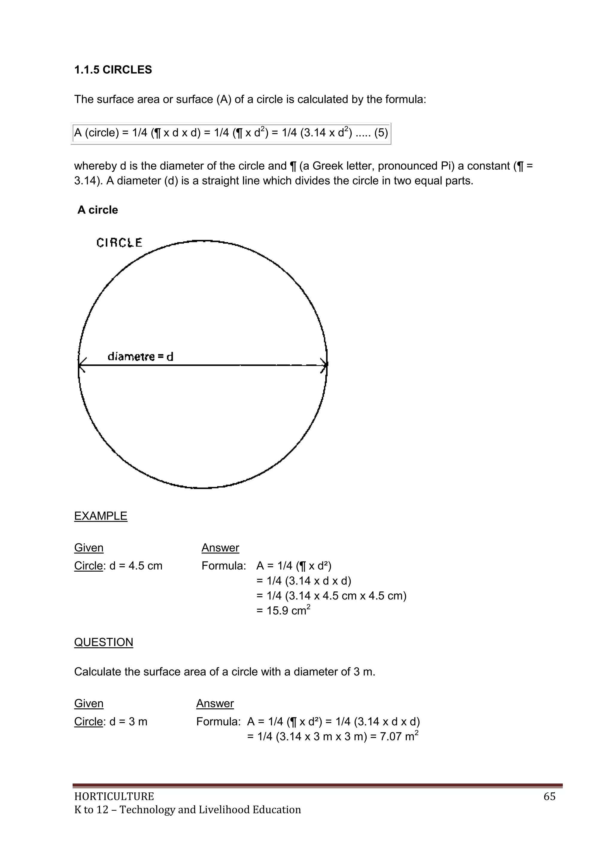 HORTICULTURE 65
K to 12 – Technology and Livelihood Education
1.1.5 CIRCLES
The surface area or surface (A) of a circle is calculated by the formula:
A (circle) = 1/4 (¶ x d x d) = 1/4 (¶ x d2
) = 1/4 (3.14 x d2
) ..... (5)
whereby d is the diameter of the circle and ¶ (a Greek letter, pronounced Pi) a constant (¶ =
3.14). A diameter (d) is a straight line which divides the circle in two equal parts.
A circle
EXAMPLE
Given Answer
Circle: d = 4.5 cm Formula: A = 1/4 (¶ x d²)
= 1/4 (3.14 x d x d)
= 1/4 (3.14 x 4.5 cm x 4.5 cm)
= 15.9 cm2
QUESTION
Calculate the surface area of a circle with a diameter of 3 m.
Given Answer
Circle: d = 3 m Formula: A = 1/4 (¶ x d²) = 1/4 (3.14 x d x d)
= 1/4 (3.14 x 3 m x 3 m) = 7.07 m2
 