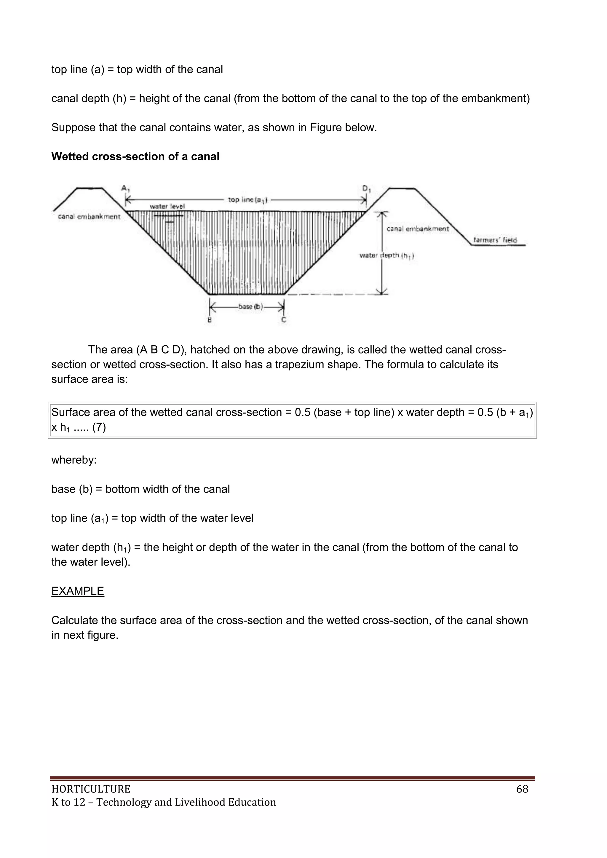 HORTICULTURE 68
K to 12 – Technology and Livelihood Education
top line (a) = top width of the canal
canal depth (h) = height of the canal (from the bottom of the canal to the top of the embankment)
Suppose that the canal contains water, as shown in Figure below.
Wetted cross-section of a canal
The area (A B C D), hatched on the above drawing, is called the wetted canal cross-
section or wetted cross-section. It also has a trapezium shape. The formula to calculate its
surface area is:
Surface area of the wetted canal cross-section = 0.5 (base + top line) x water depth = 0.5 (b + a1)
x h1 ..... (7)
whereby:
base (b) = bottom width of the canal
top line (a1) = top width of the water level
water depth (h1) = the height or depth of the water in the canal (from the bottom of the canal to
the water level).
EXAMPLE
Calculate the surface area of the cross-section and the wetted cross-section, of the canal shown
in next figure.
 