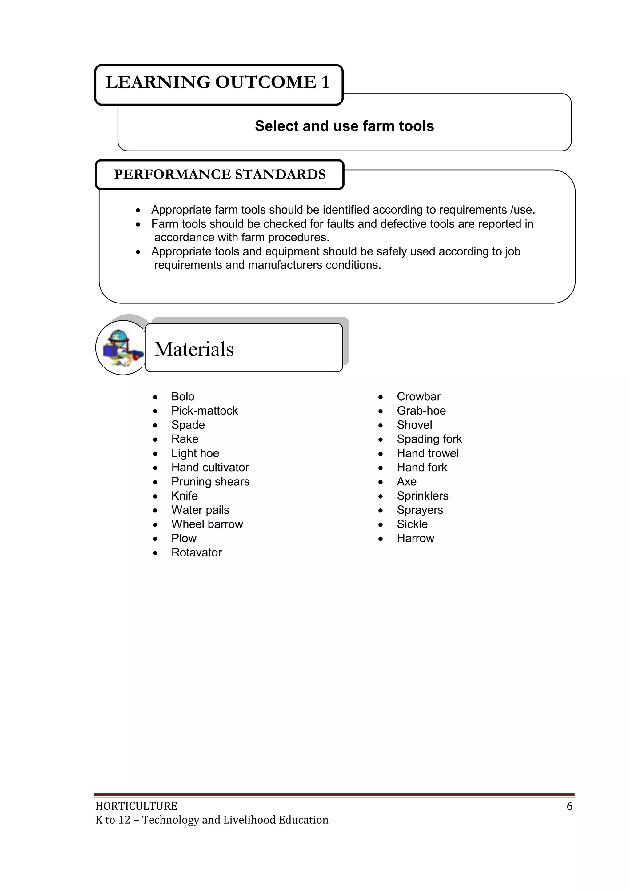 HORTICULTURE 6
K to 12 – Technology and Livelihood Education
 Bolo  Crowbar
 Pick-mattock  Grab-hoe
 Spade  Shovel
 Rake  Spading fork
 Light hoe  Hand trowel
 Hand cultivator  Hand fork
 Pruning shears  Axe
 Knife  Sprinklers
 Water pails  Sprayers
 Wheel barrow  Sickle
 Plow  Harrow
 Rotavator
Materials
Select and use farm tools
LEARNING OUTCOME 1
 Appropriate farm tools should be identified according to requirements /use.
 Farm tools should be checked for faults and defective tools are reported in
accordance with farm procedures.
 Appropriate tools and equipment should be safely used according to job
requirements and manufacturers conditions.
PERFORMANCE STANDARDS
 
