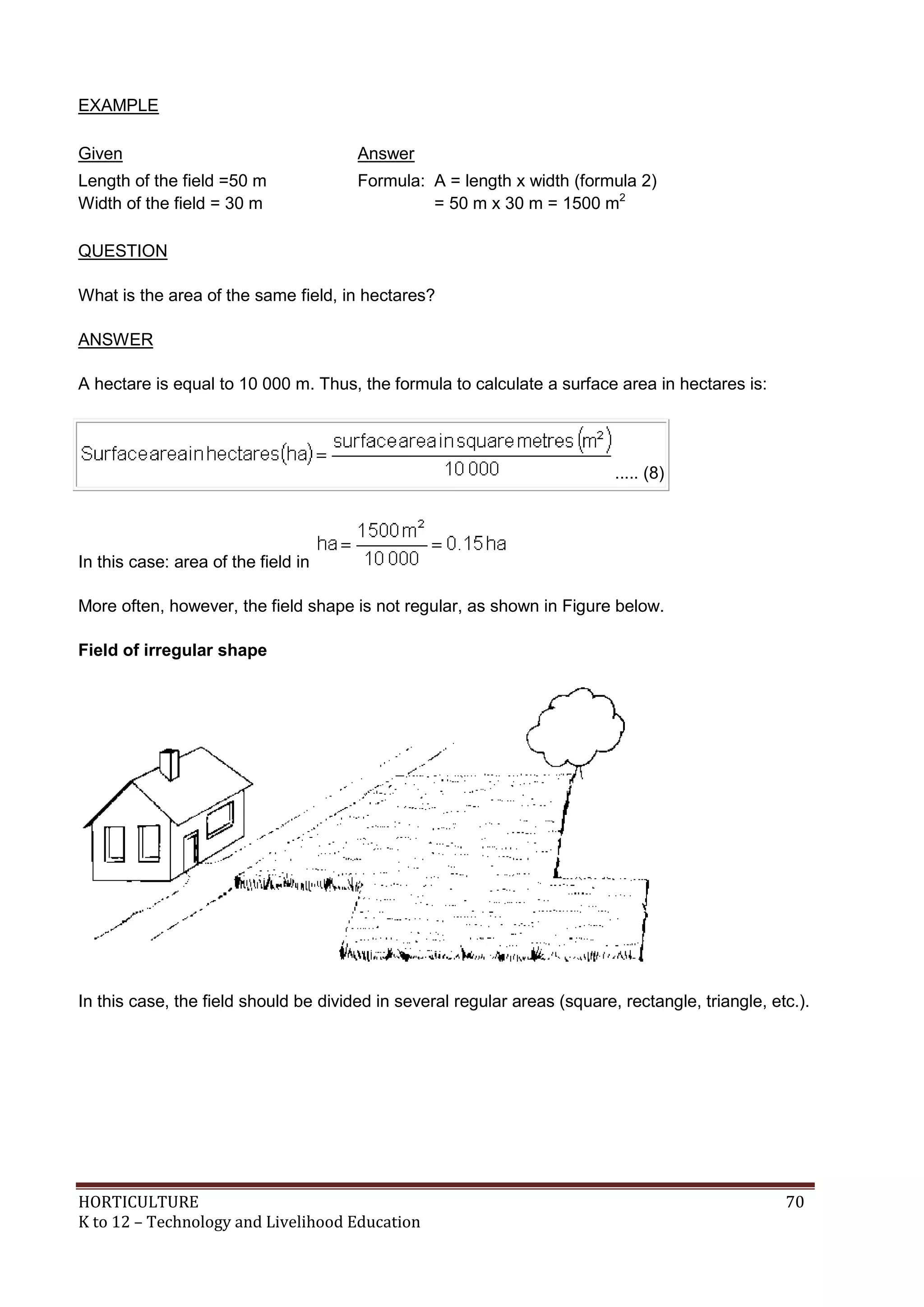 HORTICULTURE 70
K to 12 – Technology and Livelihood Education
EXAMPLE
Given Answer
Length of the field =50 m
Width of the field = 30 m
Formula: A = length x width (formula 2)
= 50 m x 30 m = 1500 m2
QUESTION
What is the area of the same field, in hectares?
ANSWER
A hectare is equal to 10 000 m. Thus, the formula to calculate a surface area in hectares is:
..... (8)
In this case: area of the field in
More often, however, the field shape is not regular, as shown in Figure below.
Field of irregular shape
In this case, the field should be divided in several regular areas (square, rectangle, triangle, etc.).
 